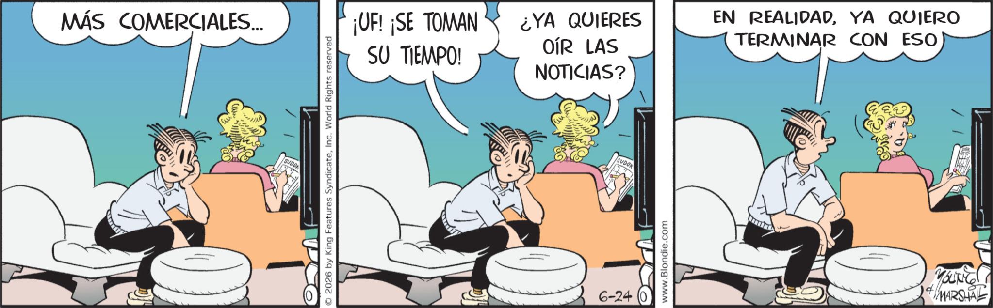 Fictional character OCR: MÁS COMERCIALES... SUDO © 2026 by King Features SyndicateInc. World Rights reserved ¡UF! ¡SE TOMAN SU TIEMPO! ¿YA QUIERES OÍR LAS NOTICIAS? EN REALIDADYA QUIERO TERMINAR CON ESO 6-24 SUDOK www.Blondie.com YOUNG + MARSHAL MÁS COMERCIALES ... SUDO © 2026 by King Features SyndicateInc. World Rights reserved ¡ UF ! ¡ SE TOMAN SU TIEMPO ! ¿ YA QUIERES OÍR LAS NOTICIAS ? EN REALIDADYA QUIERO TERMINAR CON ESO 6-24 SUDOK www.Blondie.com YOUNG + MARSHAL