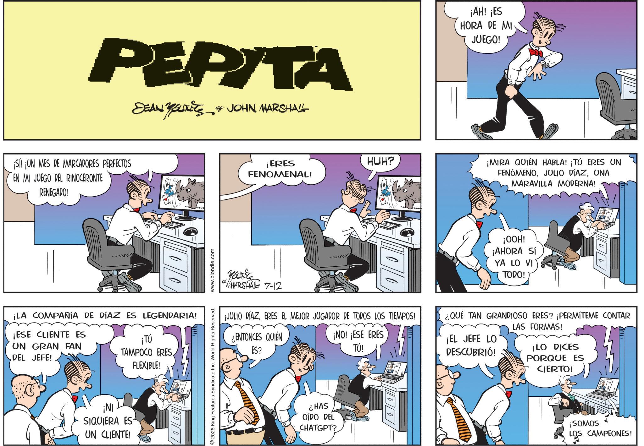 Animated cartoon OCR: PEPITA DEAN YOUNITS & JOHN MARSHALL ¡Sí! ¡UN MES DE MARCADORES PERFECTOS EN MI JUEGO DEL RINOCERONTE RENEGADO! ¡LA COMPAÑÍA DE DÍAZ ES LEGENDARIA! ¡ESE CLIENTE ES UN GRAN FAN DEL JEFE! ¡Tú TAMPOCO ERES FLEXIBLE! ¡NI SIQUIERA ES UN CLIENTE! www.blondie.com 2026 King Features Syndicate Inc. World Rights Reserved. ¡ERES FENOMENAL! HUH? ¡AH! ¡ES HORA DE MI JUEGO! ¡MIRA QUIÉN HABLA! ¡TÚ ERES UN FENÓMENOUNA MARAVILLA MODERNA! Marke #MARSHALL 7-12 ¡JULIO DÍAZERES EL MEJOR JUGADOR DE TODOS LOS TIEMPOS! ¿ENTONCES QUIEN ES? ¡NO! ¡ESE ERES TÚ! ¡OOH! ¡AHORA SÍ YA LO VI TODO!) ¿QUÉ TAN GRANDIOSO ERES? ¡PERMÍTEME CONTAR ¡EL JEFE LO DESCUBRIÓ! LAS FORMAS! ¡LO DICES PORQUE ES CIERTO! ¿HAS OÍDO DEL CHATGPT? 100 ¡SOMOS LOS CAMPEONES! PEPITA DEAN YOUNITS & JOHN MARSHALL ¡ Sí ! ¡ UN MES DE MARCADORES PERFECTOS EN MI JUEGO DEL RINOCERONTE RENEGADO ! ¡ LA COMPAÑÍA DE DÍAZ ES LEGENDARIA ! ¡ ESE CLIENTE ES UN GRAN FAN DEL JEFE ! ¡ Tú TAMPOCO ERES FLEXIBLE ! ¡ NI SIQUIERA ES UN CLIENTE ! www.blondie.com 2026 King Features Syndicate Inc. World Rights Reserved . ¡ ERES FENOMENAL ! HUH ? ¡ AH ! ¡ ES HORA DE MI JUEGO ! ¡ MIRA QUIÉN HABLA ! ¡ TÚ ERES UN FENÓMENOJULIO DÍAZUNA MARAVILLA MODERNA ! Marke #MARSHALL 7-12 ¡ JULIO DÍAZERES EL MEJOR JUGADOR DE TODOS LOS TIEMPOS ! ¿ ENTONCES QUIEN ES ? ¡ NO ! ¡ ESE ERES TÚ ! ¡ OOH ! ¡ AHORA SÍ YA LO VI TODO ! ) ¿ QUÉ TAN GRANDIOSO ERES ? ¡ PERMÍTEME CONTAR ¡ EL JEFE LO DESCUBRIÓ ! LAS FORMAS ! ¡ LO DICES PORQUE ES CIERTO ! ¿ HAS OÍDO DEL CHATGPT ? 100 ¡ SOMOS LOS CAMPEONES !