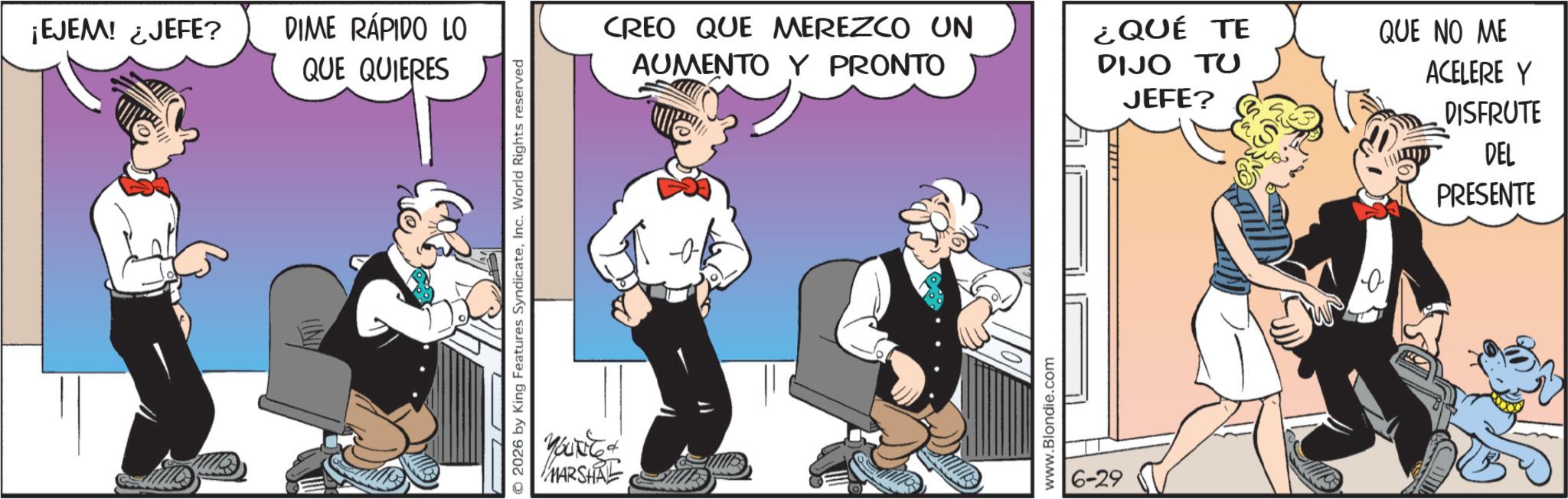 Gesture OCR: ¡EJEM! ¿JEFE? DIME RÁPIDO LO QUE QUIERES 2026 by King Features SyndicateInc. World Rights reserved YOU& MARSHAL CREO QUE MEREZCO UN AUMENTO Y PRONTO ¿QUÉ TE DIJO TU JEFE? QUE NO ME ACELERE Y DISFRUTE DEL PRESENTE www.Blondie.com 6-29 ¡ EJEM ! ¿ JEFE ? DIME RÁPIDO LO QUE QUIERES 2026 by King Features SyndicateInc. World Rights reserved YOU & MARSHAL CREO QUE MEREZCO UN AUMENTO Y PRONTO ¿ QUÉ TE DIJO TU JEFE ? QUE NO ME ACELERE Y DISFRUTE DEL PRESENTE www.Blondie.com 6-29