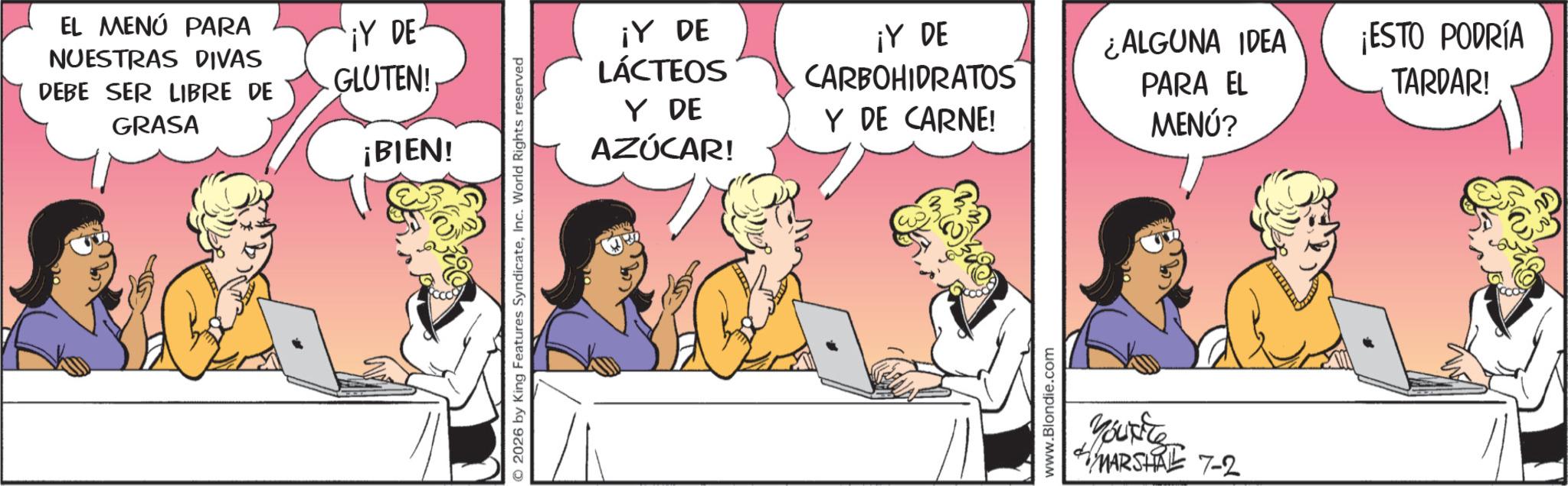 Gesture OCR: EL MENÚ PARA NUESTRAS DIVAS DEBE SER LIBRE DE GRASA ¡Y DE GLUTEN! ¡BIEN! © 2026 by King Features SyndicateInc. World Rights reserved ¡Y DE LÁCTEOS ¡Y DE CARBOHIDRATOS ¿ALGUNA IDEA PARA EL ¡ESTO PODRÍA TARDAR! Y DE AZÚCAR! Y DE CARNE! MENÚ? www.Blondie.com Yourite MARSHAL 7-2 EL MENÚ PARA NUESTRAS DIVAS DEBE SER LIBRE DE GRASA ¡ Y DE GLUTEN ! ¡ BIEN ! © 2026 by King Features SyndicateInc. World Rights reserved ¡ Y DE LÁCTEOS ¡ Y DE CARBOHIDRATOS ¿ ALGUNA IDEA PARA EL ¡ ESTO PODRÍA TARDAR ! Y DE AZÚCAR ! Y DE CARNE ! MENÚ ? www.Blondie.com Yourite MARSHAL 7-2
