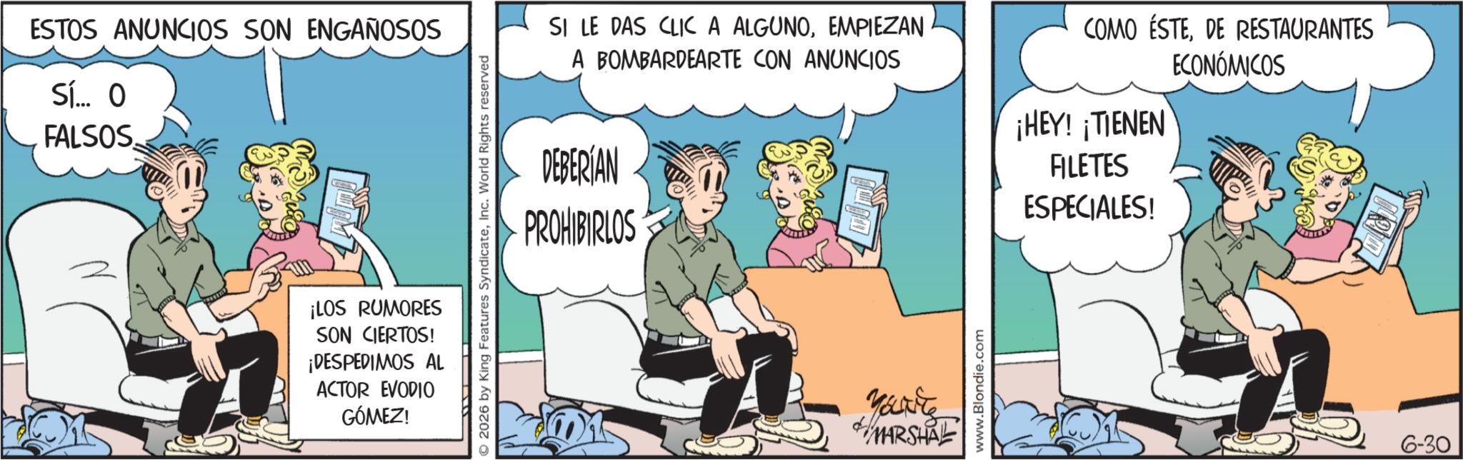 Publication OCR: ESTOS ANUNCIOS SON ENGAÑOSOS Sí... O FALSOS. ¡LOS RUMORES SON CIERTOS! ¡DESPEDIMOS AL ACTOR EVODIO GÓMEZ! SI LE DAS CLIC A ALGUNOEMPIEZAN A BOMBARDEARTE CON ANUNCIOS DEBERIAN PROHIBIRLOS © 2026 by King Features SyndicateInc. World Rights reserved MARSHA www.Blondie.com COMO ÉSTEDE RESTAURANTES ECONÓMICOS ¡HEY! ¡TIENEN FILETES ESPECIALES! 6-30 ESTOS ANUNCIOS SON ENGAÑOSOS Sí ... O FALSOS . ¡ LOS RUMORES SON CIERTOS ! ¡ DESPEDIMOS AL ACTOR EVODIO GÓMEZ ! SI LE DAS CLIC A ALGUNOEMPIEZAN A BOMBARDEARTE CON ANUNCIOS DEBERIAN PROHIBIRLOS © 2026 by King Features SyndicateInc. World Rights reserved MARSHA www.Blondie.com COMO ÉSTEDE RESTAURANTES ECONÓMICOS ¡ HEY ! ¡ TIENEN FILETES ESPECIALES ! 6-30