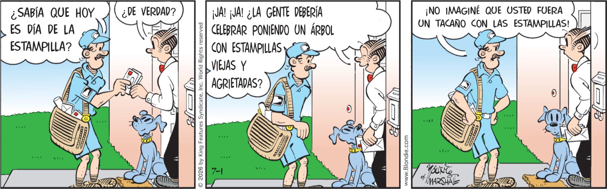 Publication OCR: SABÍA QUE HOY ES DÍA DE LA ESTAMPILLA? ¿DE VERDAD? 2026 by King Features SyndicateInc. World Rights reserved 7-1 ¡JA! ¡JA! ¿LA GENTE DEBERÍA CELEBRAR PONIENDO UN ÁRBOL ¡NO IMAGINE QUE USTED FUERA UN TACAÑO CON LAS ESTAMPILLAS! CON ESTAMPILLAS VIEJAS Y AGRIETADAS? www.Blondie.com MARSHAL B SABÍA QUE HOY ES DÍA DE LA ESTAMPILLA ? ¿ DE VERDAD ? 2026 by King Features SyndicateInc. World Rights reserved 7-1 ¡ JA ! ¡ JA ! ¿ LA GENTE DEBERÍA CELEBRAR PONIENDO UN ÁRBOL ¡ NO IMAGINE QUE USTED FUERA UN TACAÑO CON LAS ESTAMPILLAS ! CON ESTAMPILLAS VIEJAS Y AGRIETADAS ? www.Blondie.com MARSHAL B