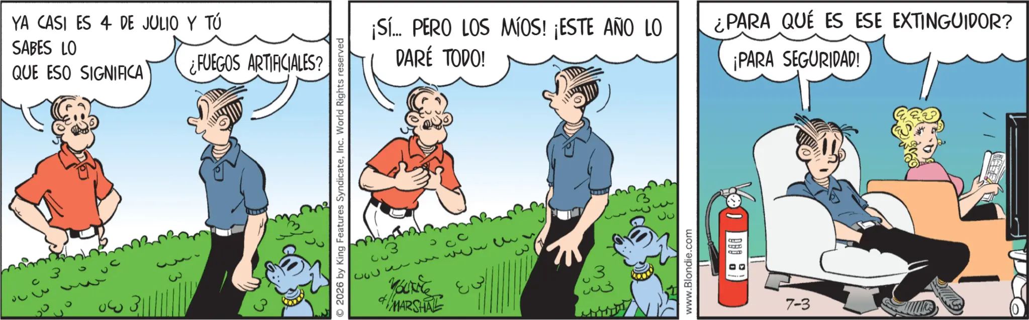 Publication OCR: YA CASI ES 4 DE JULIO Y TÚ SABES LO QUE ESO SIGNIFICA 30 ¿FUEGOS ARTIFICIALES? © 2026 by King Features SyndicateInc. World Rights reserved ¡Sí... PERO LOS MÍOS! ¡ESTE AÑO LO DARÉ TODO! ¿PARA QUE ES ESE EXTINGUIDOR? ¡PARA SEGURIDAD! Youkie MARSHAL 3 003 www.Blondie.com 00 7-3 YA CASI ES 4 DE JULIO Y TÚ SABES LO QUE ESO SIGNIFICA 30 ¿ FUEGOS ARTIFICIALES ? © 2026 by King Features SyndicateInc. World Rights reserved ¡ Sí ... PERO LOS MÍOS ! ¡ ESTE AÑO LO DARÉ TODO ! ¿ PARA QUE ES ESE EXTINGUIDOR ? ¡ PARA SEGURIDAD ! Youkie MARSHAL 3 003 www.Blondie.com 00 7-3