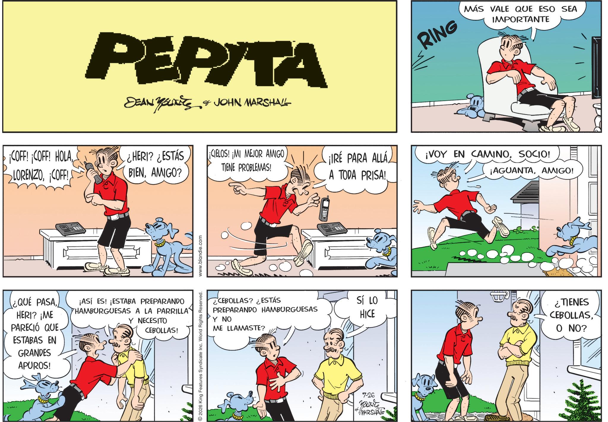 Animated cartoon OCR: PEPITA DEAN YOUNITS & JOHN MARSHALL RING MÁS VALE QUE ESO SEA IMPORTANTE ¡COFF! ¡COFF! HOLACOFF! ¿HERI? ¿ESTÁS ¡CIELOS! ¡MI MEJOR AMIGO BIENAMIGO? TIENE PROBLEMAS! ¡IRE PARA ALLÁ A TODA PRISA! ¡VOY EN CAMINOSOCIO! ¡AGUANTAAMIGO! ¿QUE PASAHERI? ¡ME PARECIÓ QUE ¡ASÍ ES! ¡ESTABA PREPARANDO HAMBURGUESAS A LA PARRILLA Y NECESITO CEBOLLAS! ESTABAS EN GRANDES APUROS! 2026 King Features Syndicate Inc. World Rights Reserved. www.blandie.com mi CEBOLLAS? ¿ESTÁS PREPARANDO HAMBURGUESAS Y NO ME LLAMASTE? SÍ LO HICE ¿TIENES CEBOLLASO NO? 7-26 You're MARSHAL wwwww PEPITA DEAN YOUNITS & JOHN MARSHALL RING MÁS VALE QUE ESO SEA IMPORTANTE ¡ COFF ! ¡ COFF ! HOLACOFF ! ¿ HERI ? ¿ ESTÁS ¡ CIELOS ! ¡ MI MEJOR AMIGO BIENAMIGO ? TIENE PROBLEMAS ! ¡ IRE PARA ALLÁ A TODA PRISA ! ¡ VOY EN CAMINOSOCIO ! ¡ AGUANTAAMIGO ! ¿ QUE PASAHERI ? ¡ ME PARECIÓ QUE ¡ ASÍ ES ! ¡ ESTABA PREPARANDO HAMBURGUESAS A LA PARRILLA Y NECESITO CEBOLLAS ! ESTABAS EN GRANDES APUROS ! 2026 King Features Syndicate Inc. World Rights Reserved . www.blandie.com mi CEBOLLAS ? ¿ ESTÁS PREPARANDO HAMBURGUESAS Y NO ME LLAMASTE ? SÍ LO HICE ¿ TIENES CEBOLLASO NO ? 7-26 You're MARSHAL wwwww