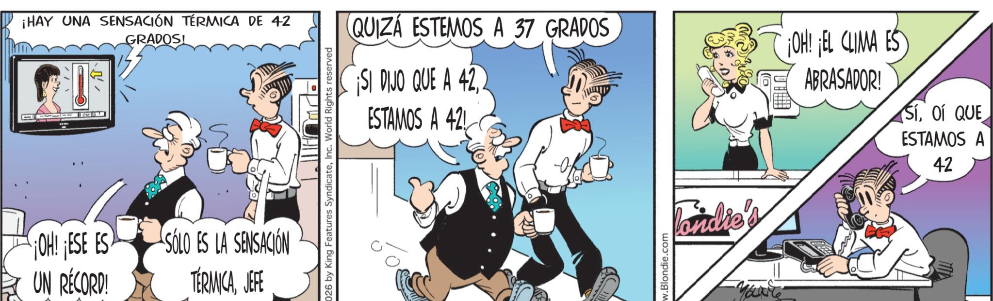 Comic book OCR: ¡HAY UNA SENSACIÓN TÉRMICA DE 42 GRADOS! OH! ESE ES UN RÉCORD! SOLO ES LA SENSACIÓN TÉRMICAJEFE 026 by King Features SyndicateInc. World Rights reserved QUIZÁ ESTEMOS A 37 GRADOS SI DIJO QUE A 42ESTAMOS A 42 OH! EL CLIMA ES ABRASADOR! Sí01 QUE ESTAMOS A 42 w.Blondie.com Pandie's Mocarte ¡ HAY UNA SENSACIÓN TÉRMICA DE 42 GRADOS ! OH ! ESE ES UN RÉCORD ! SOLO ES LA SENSACIÓN TÉRMICAJEFE 026 by King Features SyndicateInc. World Rights reserved QUIZÁ ESTEMOS A 37 GRADOS SI DIJO QUE A 42ESTAMOS A 42 OH ! EL CLIMA ES ABRASADOR ! Sí01 QUE ESTAMOS A 42 w.Blondie.com Pandie's Mocarte