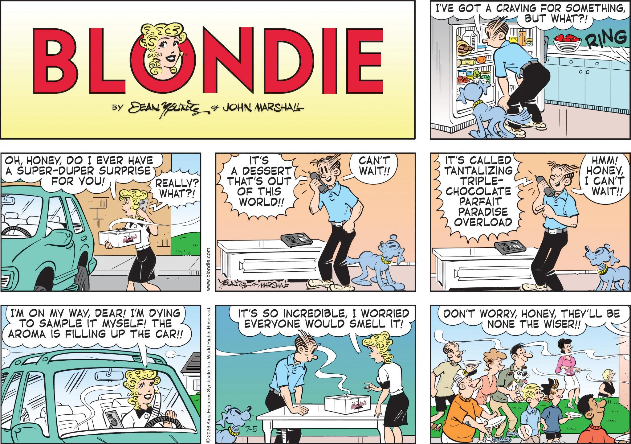 Animation OCR: BLONDIE BY DEAN Y SUITES & JOHN MARSHALL OHDO I EVER HAVE A SUPER-DUPER SURPRISE FOR YOU! REALLY? WHAT?! I'M ON MY WAYDEAR! I'M DYING TO SAMPLE IT MYSELF! THE AROMA IS FILLING UP THE CAR!! 2026 King Features Syndicate Inc. World Rights Reserved. www.blondie.com IT'S A DESSERT THAT'S OUT CAN'T WAIT!! OF THIS WORLD!! MARSHAL I'VE GOT A CRAVING FOR SOMETHINGBUT WHAT?! RING IT'S CALLED TANTALIZING TRIPLE- CHOCOLATE PARFAIT PARADISE OVERLOAD ? HMM! HONEYI CAN'T WAIT!! IT'S SO INCREDIBLEI WORRIED EVERYONE WOULD SMELL IT! DON'T WORRYTHEY'LL BE NONE THE WISER!! BLONDIE BY DEAN Y SUITES & JOHN MARSHALL OHDO I EVER HAVE A SUPER - DUPER SURPRISE FOR YOU ! REALLY ? WHAT ?! I'M ON MY WAYDEAR ! I'M DYING TO SAMPLE IT MYSELF ! THE AROMA IS FILLING UP THE CAR !! 2026 King Features Syndicate Inc. World Rights Reserved . www.blondie.com IT'S A DESSERT THAT'S OUT CAN'T WAIT !! OF THIS WORLD !! MARSHAL I'VE GOT A CRAVING FOR SOMETHINGBUT WHAT ?! RING IT'S CALLED TANTALIZING TRIPLE- CHOCOLATE PARFAIT PARADISE OVERLOAD ? HMM ! HONEYI CAN'T WAIT !! IT'S SO INCREDIBLEI WORRIED EVERYONE WOULD SMELL IT ! DON'T WORRYTHEY'LL BE NONE THE WISER !!