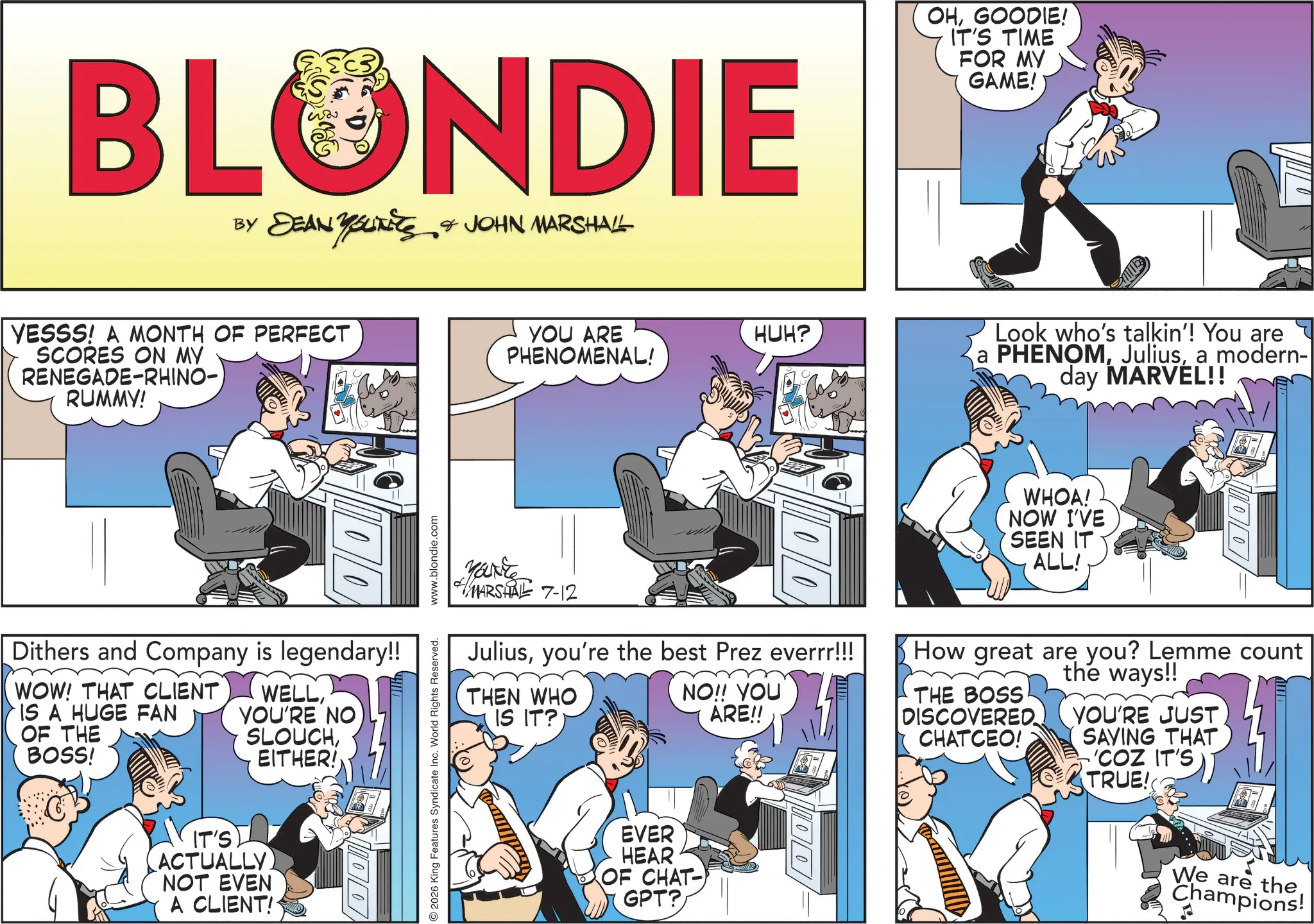 Animated cartoon OCR: BLONDIE BY DEAN YOUNEES & JOHN MARSHALL YESSS! A MONTH OF PERFECT SCORES ON MY RENEGADE-RHINO-) RUMMY! Dithers and Company is legendary!! WOW! THAT CLIENT IS A HUGE FAN OF THE BOSS! WELLYOU'RE NO SLOUCHEITHER! IT'S) ACTUALLY) NOT EVEN A CLIENT! 100 2026 King Features Syndicate Inc. World Rights Reserved. www.blondie.com YOU ARE PHENOMENAL! HUH? OHGOODIE! IT'S TIME FOR MY GAME! Look who's talkin'! You are PHENOMa modern- day MARVEL!! YOUNE MARSHAL 7-12 10/0 Juliusyou're the best Prez everrr!!! THEN WHO IS IT? NO!! YOU ARE!! WHOA! NOW I'VE SEEN IT ALL! 10/01 How great are you? Lemme count THE BOSS DISCOVERED CHATCEO! the ways!! YOU'RE JUST SAVING THAT 'COZ IT'S TRUE! EVER HEAR OF CHAT- GPT? = 000 We are the Champions! BLONDIE BY DEAN YOUNEES & JOHN MARSHALL YESSS ! A MONTH OF PERFECT SCORES ON MY RENEGADE - RHINO- ) RUMMY ! Dithers and Company is legendary !! WOW ! THAT CLIENT IS A HUGE FAN OF THE BOSS ! WELLYOU'RE NO SLOUCHEITHER ! IT'S ) ACTUALLY ) NOT EVEN A CLIENT ! 100 2026 King Features Syndicate Inc. World Rights Reserved . www.blondie.com YOU ARE PHENOMENAL ! HUH ? OHGOODIE ! IT'S TIME FOR MY GAME ! Look who's talkin ' ! You are PHENOMa modern- day MARVEL !! YOUNE MARSHAL 7-12 10/0 Juliusyou're the best Prez everrr !!! THEN WHO IS IT ? NO !! YOU ARE !! WHOA ! NOW I'VE SEEN IT ALL ! 10/01 How great are you ? Lemme count THE BOSS DISCOVERED CHATCEO ! the ways !! YOU'RE JUST SAVING THAT ' COZ IT'S TRUE ! EVER HEAR OF CHAT- GPT ? = 000 We are the Champions !