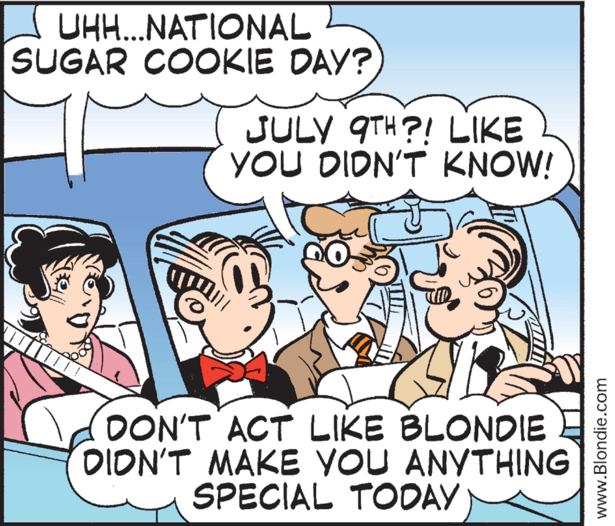Animated cartoon OCR: UHH...NATIONAL SUGAR COOKIE DAY? JULY 9TH?! LIKE YOU DIDN'T KNOW! DON'T ACT LIKE BLONDIE DIDN'T MAKE YOU ANYTHING SPECIAL TODAY www.Blondie.com UHH ... NATIONAL SUGAR COOKIE DAY ? JULY 9TH ?! LIKE YOU DIDN'T KNOW ! DON'T ACT LIKE BLONDIE DIDN'T MAKE YOU ANYTHING SPECIAL TODAY www.Blondie.com
