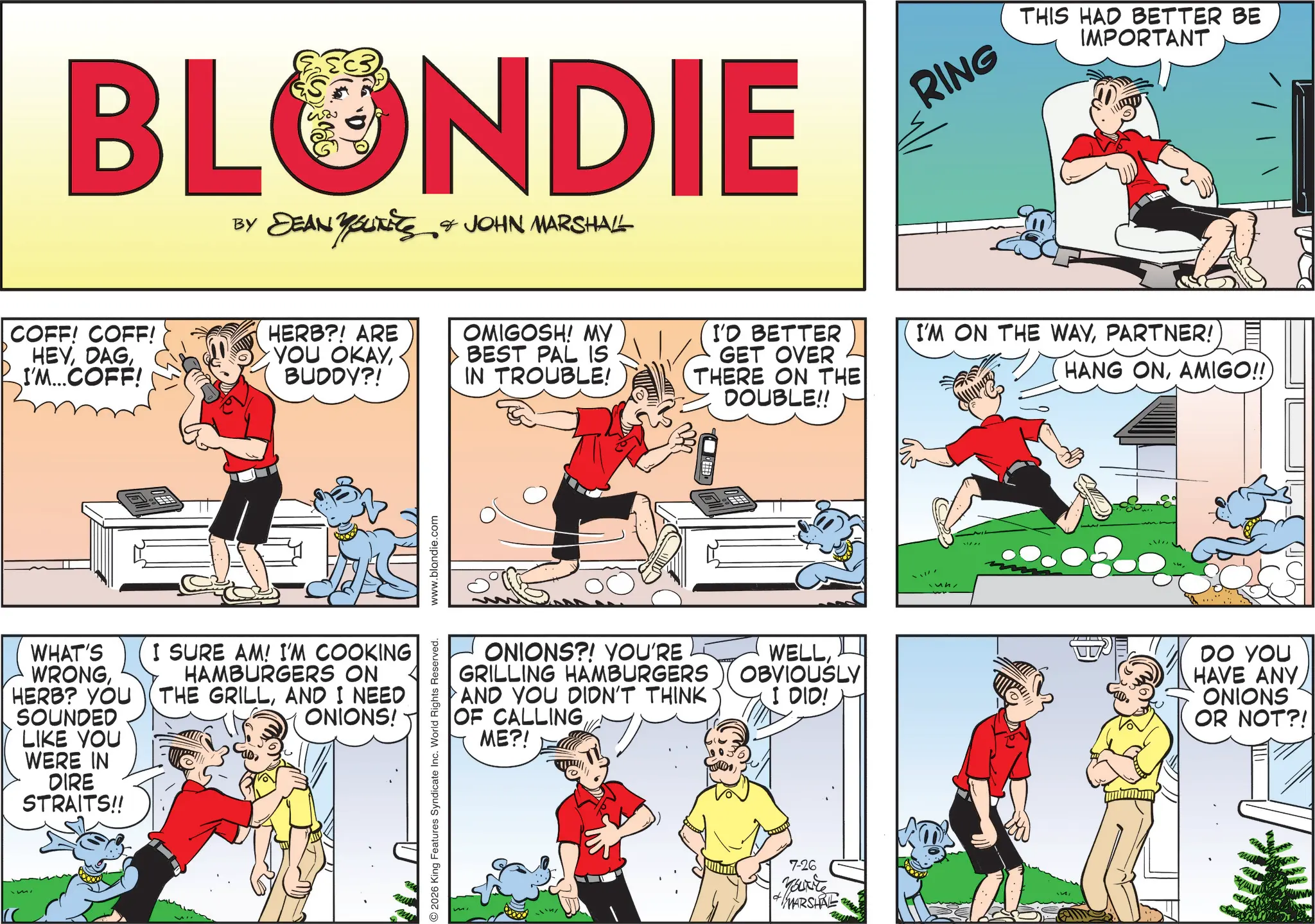 Animation OCR: BLONDIE BY DEAN YOUKETS & JOHN MARSHALL RING THIS HAD BETTER BE IMPORTANT COFF! COFF! HEYI'M...COFF! HERB?! ARE YOU OKAYBUDDY?! OMIGOSH! MY BEST PAL IS IN TROUBLE! I'D BETTER GET OVER THERE ON THE DOUBLE!! I'M ON THE WAYPARTNER! HANG ONAMIGO!! WHAT'S WRONGHERB? YOU SOUNDED LIKE YOU WERE IN DIRE STRAITS!! I SURE AM! I'M COOKING HAMBURGERS ON THE GRILLAND I NEED ONIONS! 2026 King Features Syndicate Inc. World Rights Reserved. www.blandie.com ONIONS?! YOU'RE GRILLING HAMBURGERS AND YOU DIDN'T THINK OF CALLINGME?! WELLOBVIOUSLY I DID! DO YOU HAVE ANY ONIONS OR NOT?! 7-26 You're MARSHRE BLONDIE BY DEAN YOUKETS & JOHN MARSHALL RING THIS HAD BETTER BE IMPORTANT COFF ! COFF ! HEYI'M ... COFF ! HERB ?! ARE YOU OKAYBUDDY ?! OMIGOSH ! MY BEST PAL IS IN TROUBLE ! I'D BETTER GET OVER THERE ON THE DOUBLE !! I'M ON THE WAYPARTNER ! HANG ONAMIGO !! WHAT'S WRONGHERB ? YOU SOUNDED LIKE YOU WERE IN DIRE STRAITS !! I SURE AM ! I'M COOKING HAMBURGERS ON THE GRILLAND I NEED ONIONS ! 2026 King Features Syndicate Inc. World Rights Reserved . www.blandie.com ONIONS ?! YOU'RE GRILLING HAMBURGERS AND YOU DIDN'T THINK OF CALLINGME ?! WELLOBVIOUSLY I DID ! DO YOU HAVE ANY ONIONS OR NOT ?! 7-26 You're MARSHRE
