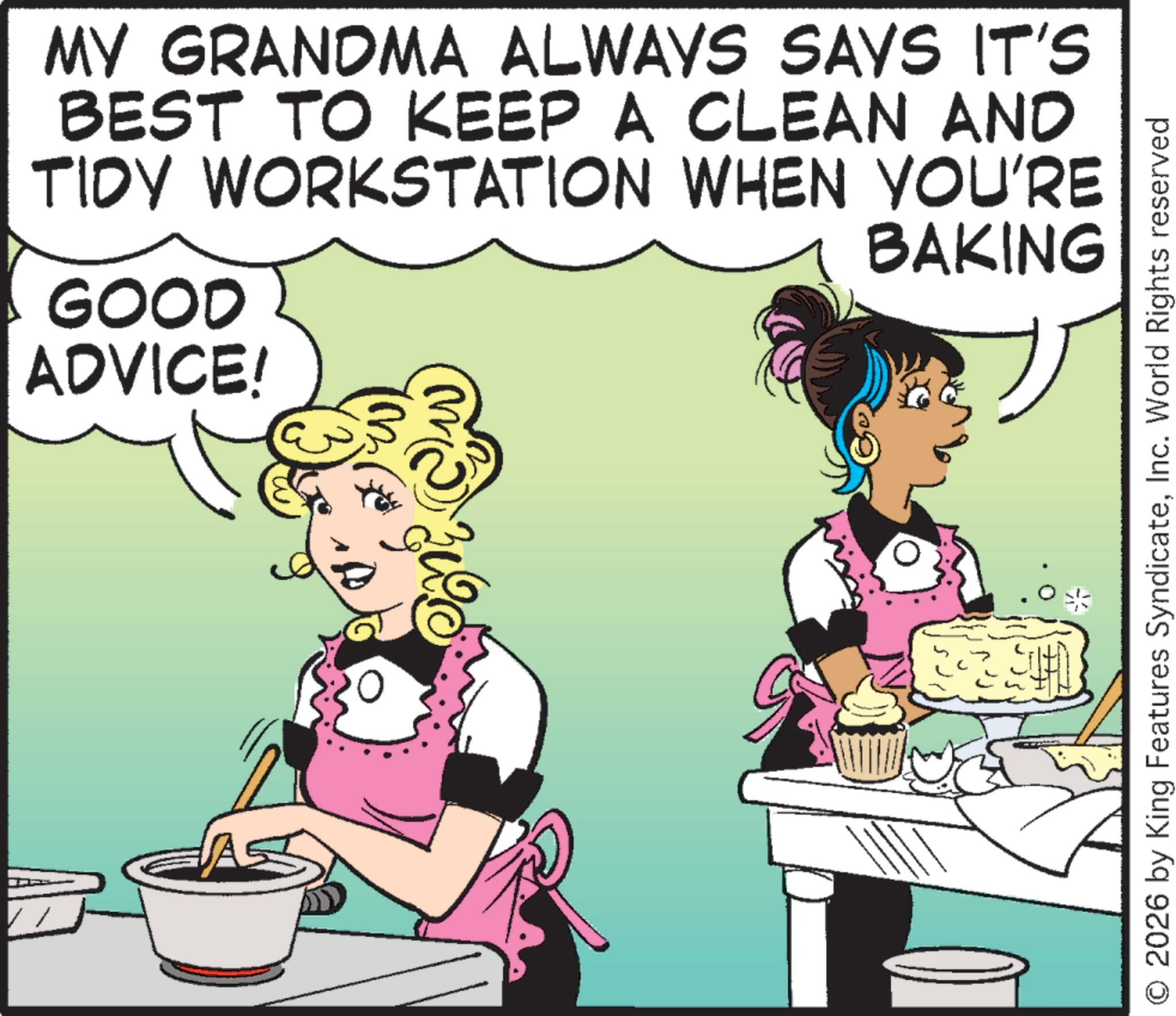 Cooking OCR: A MY GRANDMA ALWAYS SAYS IT'S BEST TO KEEP A CLEAN AND TIDY WORKSTATION WHEN YOU'RE GOOD ADVICE! BAKING O 2026 by King Features SyndicateInc. World Rights reserved A MY GRANDMA ALWAYS SAYS IT'S BEST TO KEEP A CLEAN AND TIDY WORKSTATION WHEN YOU'RE GOOD ADVICE ! BAKING O 2026 by King Features SyndicateInc. World Rights reserved