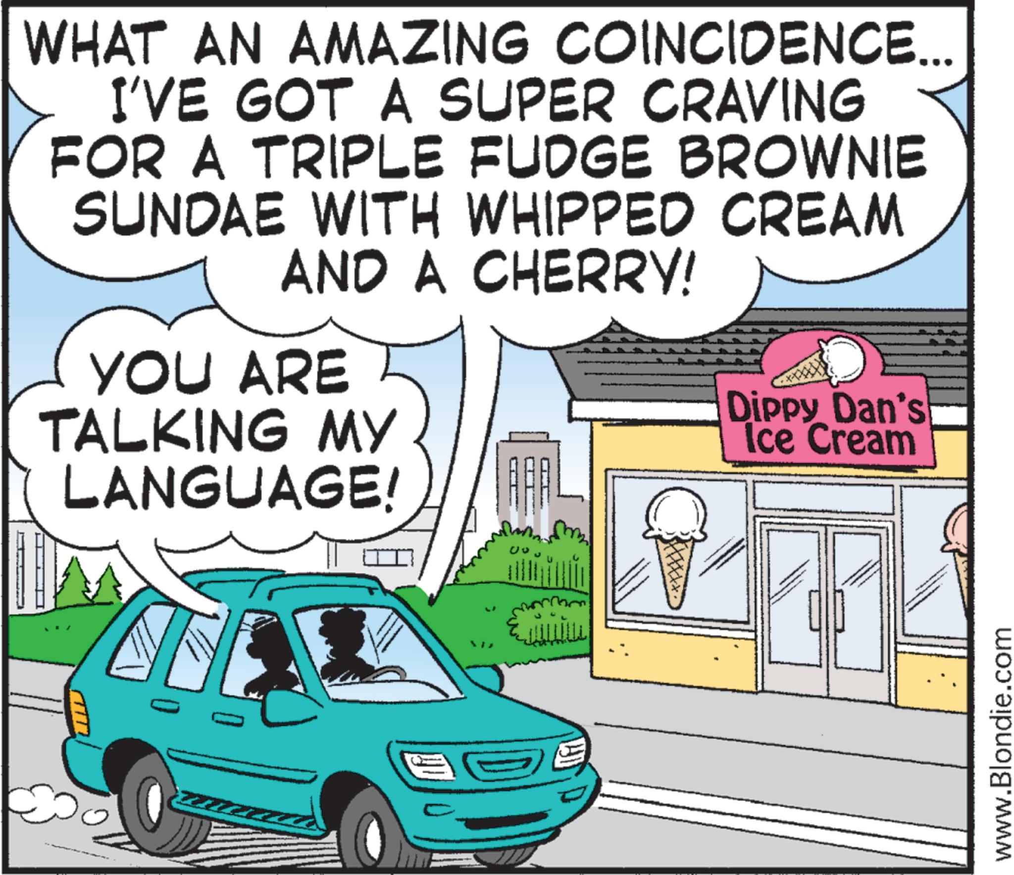 Clip art OCR: WHAT AN AMAZING COINCIDENCE... I'VE GOT A SUPER CRAVING FOR A TRIPLE FUDGE BROWNIE SUNDAE WITH WHIPPED CREAM AND A CHERRY! YOU ARE TALKING MY LANGUAGE! Dippy Dan's Ice Cream T www.Blondie.com WHAT AN AMAZING COINCIDENCE ... I'VE GOT A SUPER CRAVING FOR A TRIPLE FUDGE BROWNIE SUNDAE WITH WHIPPED CREAM AND A CHERRY ! YOU ARE TALKING MY LANGUAGE ! Dippy Dan's Ice Cream T www.Blondie.com