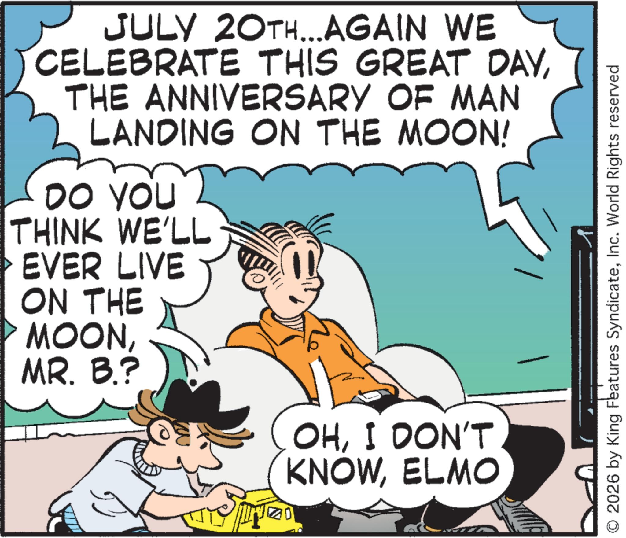 Pleased OCR: JULY 20TH...AGAIN WE CELEBRATE THIS GREAT DAYTHE ANNIVERSARY OF MAN LANDING ON THE MOON! DO YOU THINK WE'LL EVER LIVE ON THE MOONMR. B.? OHI DON'T KNOWELMO 2026 by King Features SyndicateInc. World Rights reserved JULY 20TH ... AGAIN WE CELEBRATE THIS GREAT DAYTHE ANNIVERSARY OF MAN LANDING ON THE MOON ! DO YOU THINK WE'LL EVER LIVE ON THE MOONMR . B. ? OHI DON'T KNOWELMO 2026 by King Features SyndicateInc. World Rights reserved