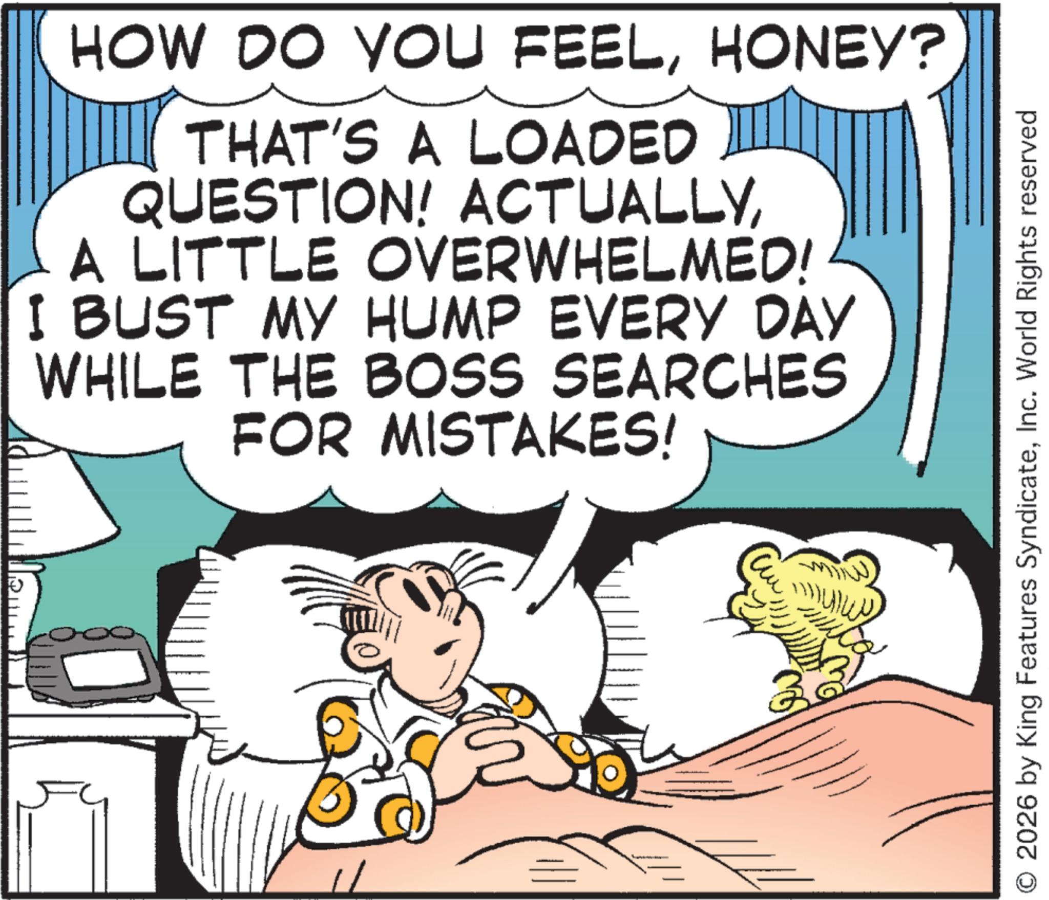 Animation OCR: HOW DO YOU FEELHONEY? THAT'S A LOADED QUESTION! ACTUALLYA LITTLE OVERWHELMED! I BUST MY HUMP EVERY DAY WHILE THE BOSS SEARCHES FOR MISTAKES! 32 © 2026 by King Features SyndicateInc. World Rights reserved HOW DO YOU FEELHONEY ? THAT'S A LOADED QUESTION ! ACTUALLYA LITTLE OVERWHELMED ! I BUST MY HUMP EVERY DAY WHILE THE BOSS SEARCHES FOR MISTAKES ! 32 © 2026 by King Features SyndicateInc. World Rights reserved
