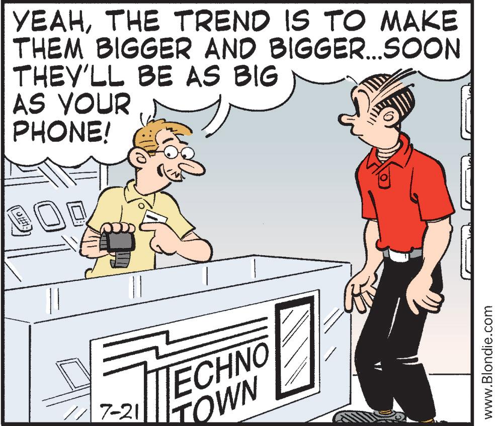 Animation OCR: YEAHTHE TREND IS TO MAKE THEM BIGGER AND BIGGER...SOON THEY'LL BE AS BIG AS YOUR PHONE! 117-21 ECHNO TOWN www.Blondie.com YEAHTHE TREND IS TO MAKE THEM BIGGER AND BIGGER ... SOON THEY'LL BE AS BIG AS YOUR PHONE ! 117-21 ECHNO TOWN www.Blondie.com