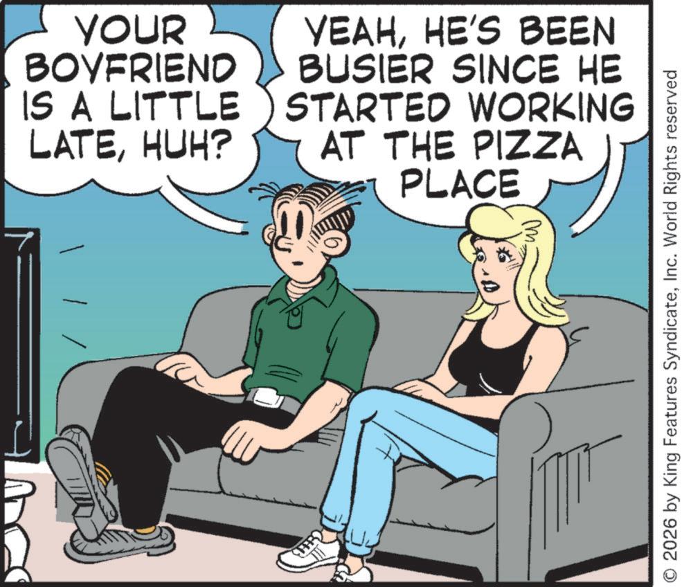 Animated cartoon OCR: YOUR BOYFRIEND IS A LITTLE LATEHUH? YEAHHE'S BEEN BUSIER SINCE HE STARTED WORKING AT THE PIZZA PLACE M. O 2026 by King Features SyndicateInc. World Rights reserved YOUR BOYFRIEND IS A LITTLE LATEHUH ? YEAHHE'S BEEN BUSIER SINCE HE STARTED WORKING AT THE PIZZA PLACE M. O 2026 by King Features SyndicateInc. World Rights reserved