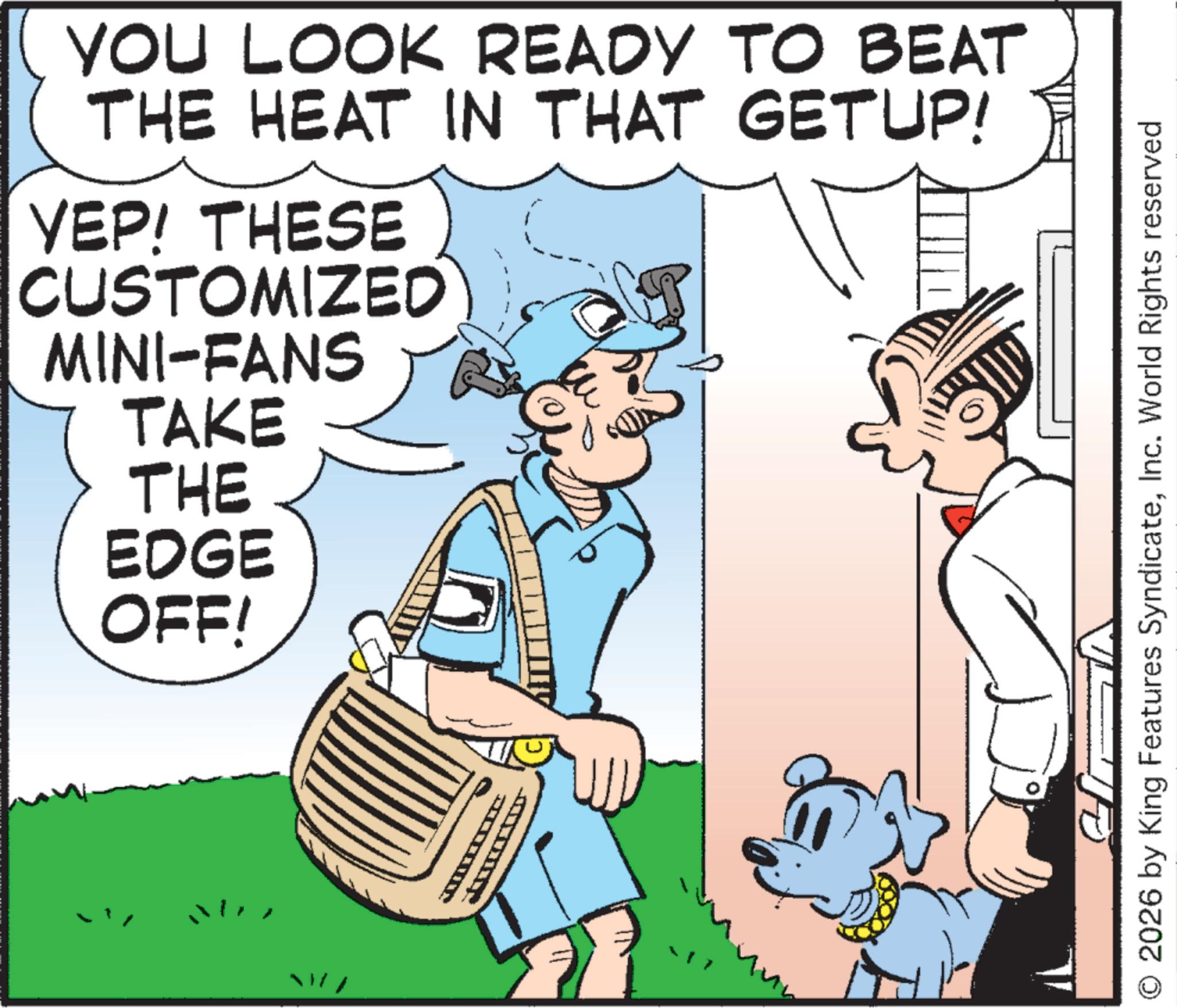 Comics OCR: YOU LOOK READY TO BEAT THE HEAT IN THAT GETUP! YEP! THESE CUSTOMIZED MINI-FANS TAKE THE EDGE OFF! T 2026 by King Features SyndicateInc. World Rights reserved YOU LOOK READY TO BEAT THE HEAT IN THAT GETUP ! YEP ! THESE CUSTOMIZED MINI - FANS TAKE THE EDGE OFF ! T 2026 by King Features SyndicateInc. World Rights reserved