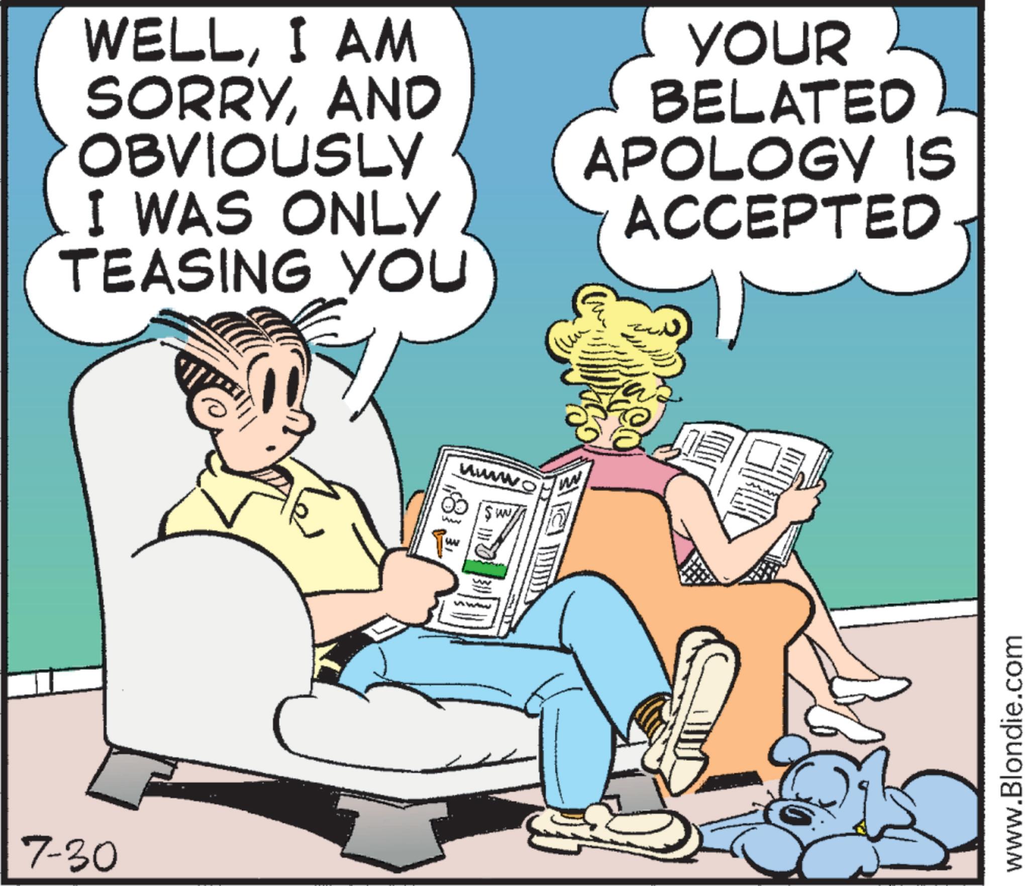 Animated cartoon OCR: 7-30 WELLI AM SORRYAND OBVIOUSLY I WAS ONLY TEASING YOU YOUR BELATED APOLOGY IS ACCEPTED wwwwo www ww w ww www www www.Blondie.com 7-30 WELLI AM SORRYAND OBVIOUSLY I WAS ONLY TEASING YOU YOUR BELATED APOLOGY IS ACCEPTED wwwwo www ww w ww www www www.Blondie.com