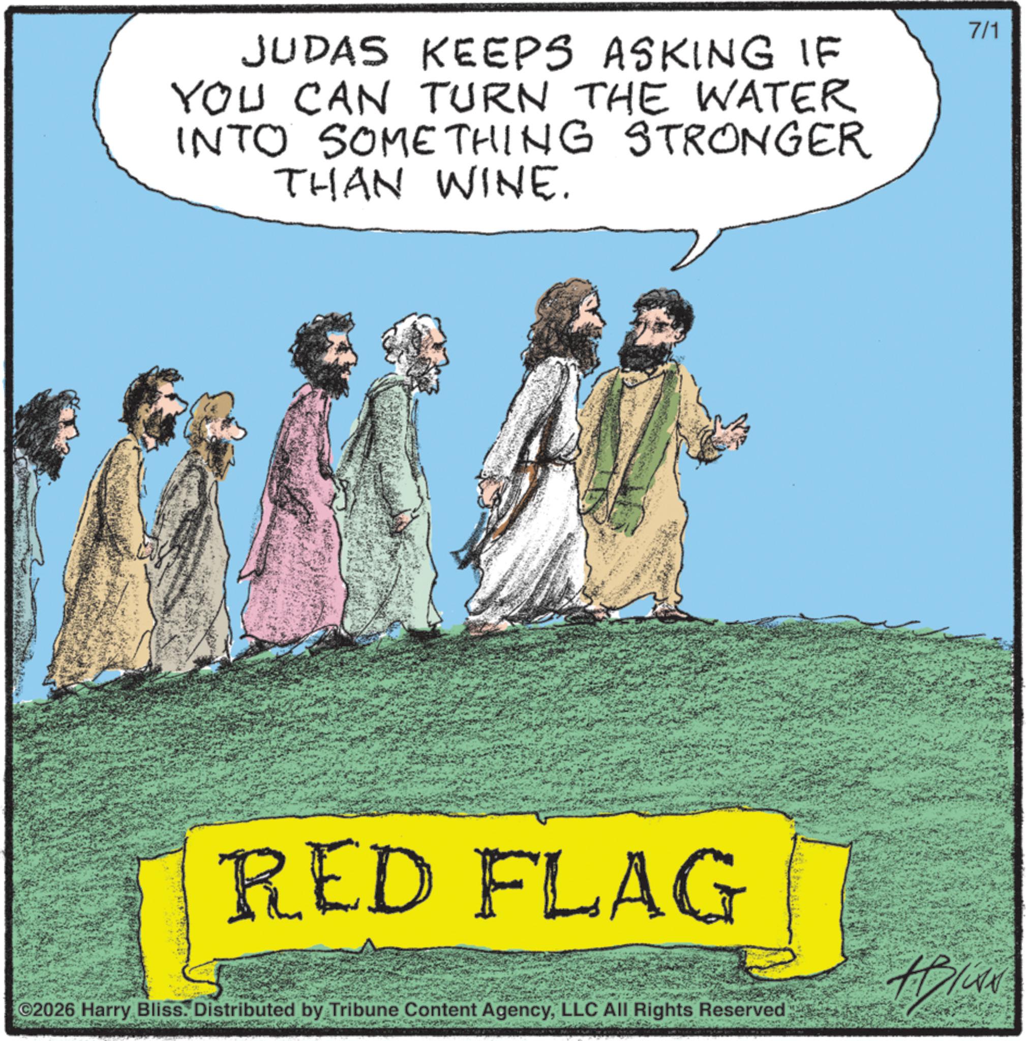 Photo caption OCR: JUDAS KEEPS ASKING IF YOU CAN TURN THE WATER INTO SOMETHING STRONGER THAN WINE. 7/1 RED FLAG Hi 2026 Harry Bliss. Distributed by Tribune Content AgencyLLC All Rights Reserved JUDAS KEEPS ASKING IF YOU CAN TURN THE WATER INTO SOMETHING STRONGER THAN WINE . 7/1 RED FLAG Hi 2026 Harry Bliss . Distributed by Tribune Content AgencyLLC All Rights Reserved
