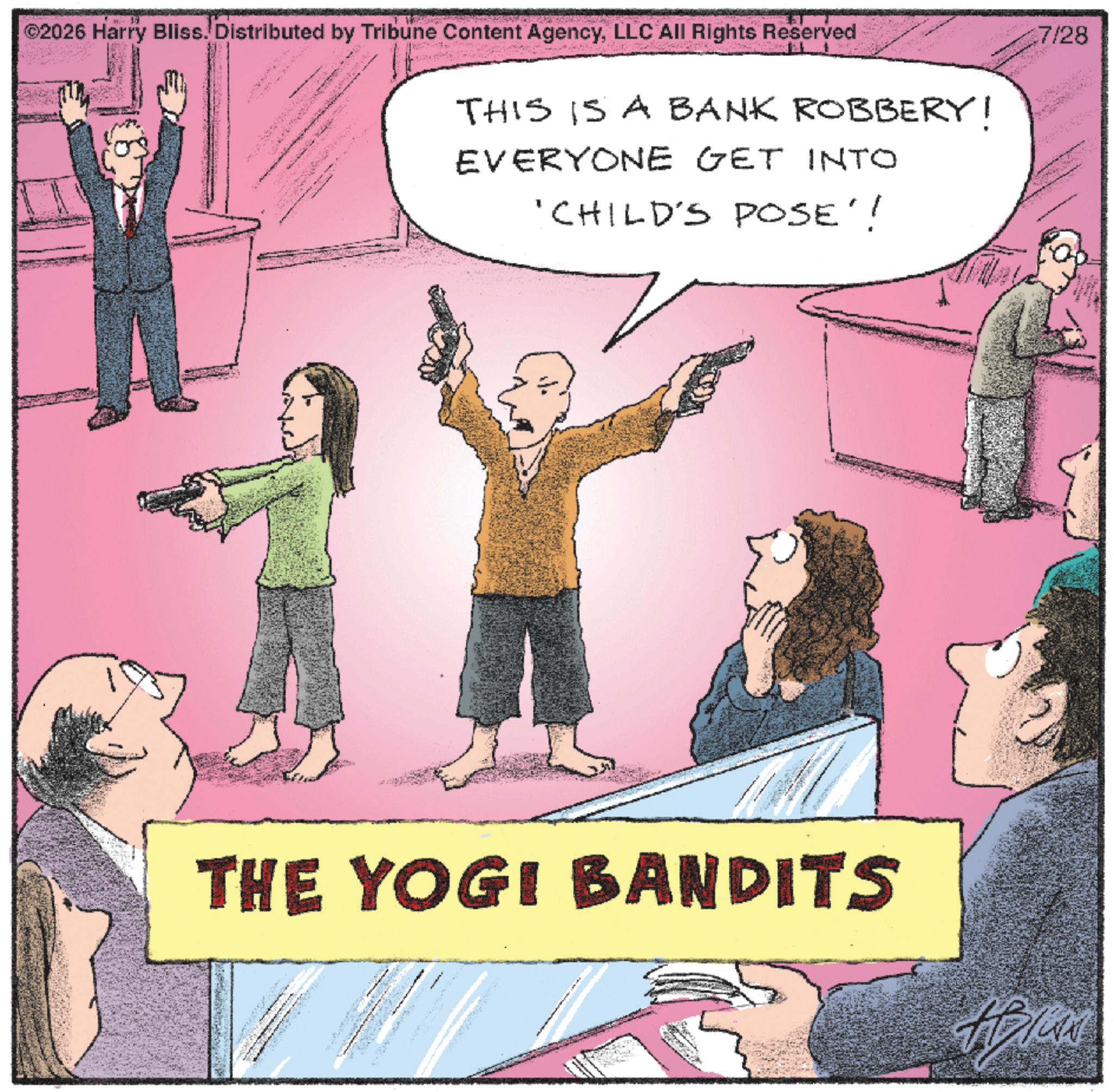 Fiction OCR: F ©2026 Harry Bliss. Distributed by Tribune Content AgencyLLC All Rights Reserved THIS IS A BANK ROBBERY! EVERYONE GET INTO 'CHILD'S POSE'! THE YOGI BANDITS 7/28 F © 2026 Harry Bliss . Distributed by Tribune Content AgencyLLC All Rights Reserved THIS IS A BANK ROBBERY ! EVERYONE GET INTO ' CHILD'S POSE ' ! THE YOGI BANDITS 7/28