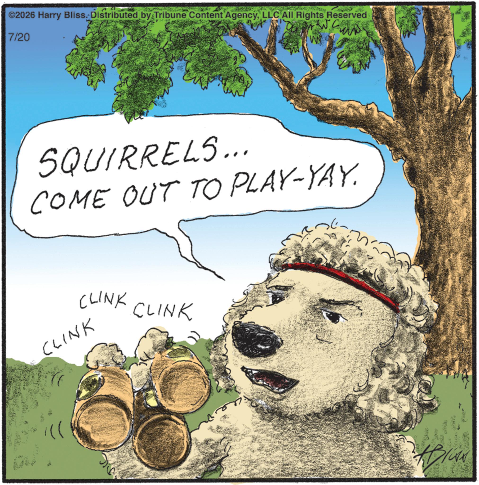 Water dog OCR: ©2026 Harry Bliss. Distributed by Tribune Content AgencyLLC All Rights Reserved 7/20 SQUIRRELS... COME OUT TO PLAY-YAY. CLINK CLINK CLINK © 2026 Harry Bliss . Distributed by Tribune Content AgencyLLC All Rights Reserved 7/20 SQUIRRELS ... COME OUT TO PLAY - YAY . CLINK CLINK CLINK