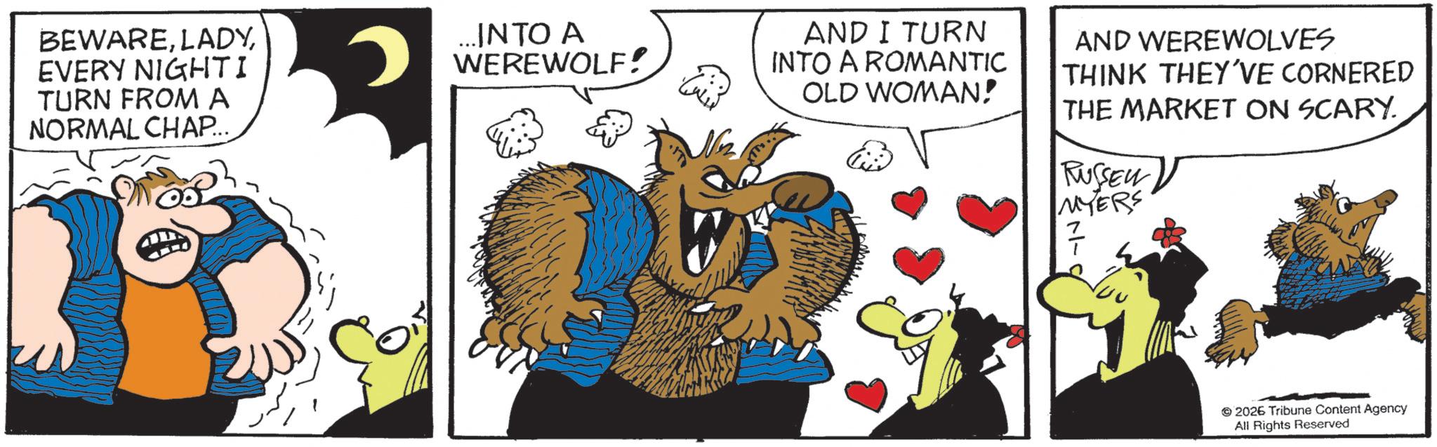 Comic book OCR: BEWAREEVERY NIGHTI TURN FROM A NORMAL CHAP... ...INTO A WEREWOLF! N AND I TURN INTO A ROMANTIC OLD WOMAN! AND WEREWOLVES THINK THEY'VE CORNERED THE MARKET ON SCARY. RUSSEL MYERS 2026 Tribune Content Agency All Rights Reserved BEWAREEVERY NIGHTI TURN FROM A NORMAL CHAP ... ... INTO A WEREWOLF ! N AND I TURN INTO A ROMANTIC OLD WOMAN ! AND WEREWOLVES THINK THEY'VE CORNERED THE MARKET ON SCARY . RUSSEL MYERS 2026 Tribune Content Agency All Rights Reserved