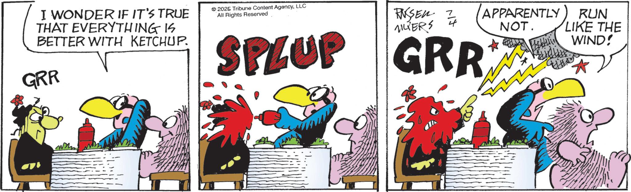 Comics OCR: I WONDER IF IT'S TRUE THAT EVERYTHING IS BETTER WITH KETCHUP. GRR www 2026 Tribune Content AgencyLLC All Rights Reserved VILTERS RUSSEN 1/4 SPLUP GRR APPARENTLY NOT. RUN LIKE THE WIND! I WONDER IF IT'S TRUE THAT EVERYTHING IS BETTER WITH KETCHUP . GRR www 2026 Tribune Content AgencyLLC All Rights Reserved VILTERS RUSSEN 1/4 SPLUP GRR APPARENTLY NOT . RUN LIKE THE WIND !