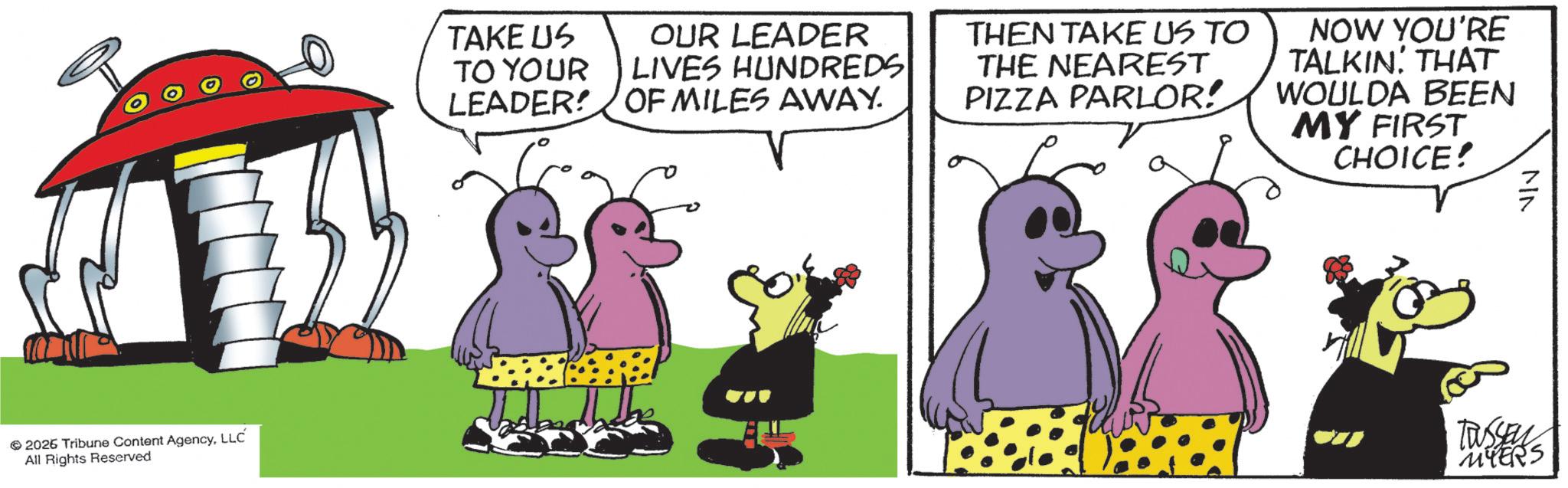 Comics OCR: 2026 Tribune Content AgencyLLC All Rights Reserved TAKE US TO YOUR LEADER OUR LEADER LIVES HUNDREDS OF MILES AWAY. THEN TAKE US TO THE NEAREST PIZZA PARLOR! NOW YOU'RE TALKIN' THAT WOULDA BEEN MY FIRST CHOICE! MN TUSSEN MYERS 2026 Tribune Content AgencyLLC All Rights Reserved TAKE US TO YOUR LEADER OUR LEADER LIVES HUNDREDS OF MILES AWAY . THEN TAKE US TO THE NEAREST PIZZA PARLOR ! NOW YOU'RE TALKIN ' THAT WOULDA BEEN MY FIRST CHOICE ! MN TUSSEN MYERS