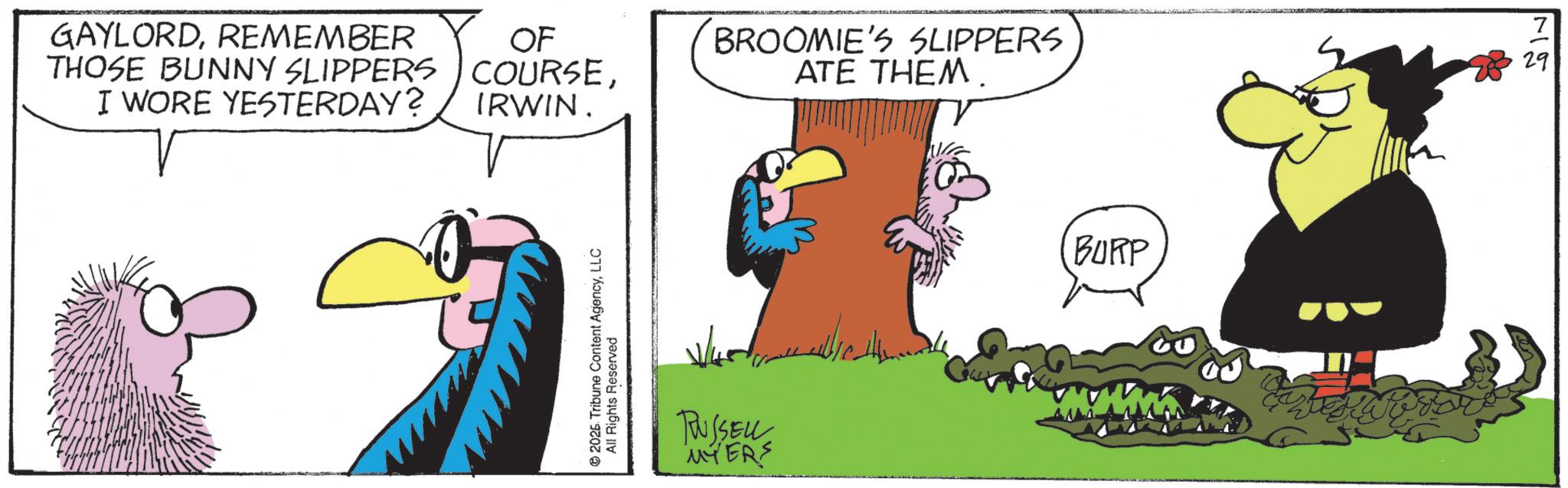 Comics OCR: GAYLORDREMEMBER THOSE BUNNY SLIPPERS I WORE YESTERDAY? OF COURSEIRWIN. BROOMIE'S SLIPPERS ATE THEM. © 2026 Tribune Content AgencyLLC All Rights Reserved ????? RUSSELLE MYERS BURP 7 29 GAYLORDREMEMBER THOSE BUNNY SLIPPERS I WORE YESTERDAY ? OF COURSEIRWIN . BROOMIE'S SLIPPERS ATE THEM . © 2026 Tribune Content AgencyLLC All Rights Reserved ????? RUSSELLE MYERS BURP 7 29