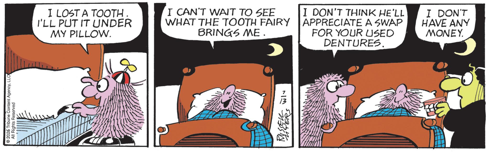 Moustache OCR: © 2026 Tribune Content AgencyLLC All Rights Reserved I LOST A TOOTH I'LL PUT IT UNDER MY PILLOW. I CAN'T WAIT TO SEE WHAT THE TOOTH FAIRY BRINGS ME. I DON'T THINK HE'LL APPRECIATE A SWAP FOR YOUR USED DENTURES. I DON'T HAVE ANY MONEY. ~M RUSSEURS © 2026 Tribune Content AgencyLLC All Rights Reserved I LOST A TOOTH I'LL PUT IT UNDER MY PILLOW . I CAN'T WAIT TO SEE WHAT THE TOOTH FAIRY BRINGS ME . I DON'T THINK HE'LL APPRECIATE A SWAP FOR YOUR USED DENTURES . I DON'T HAVE ANY MONEY . ~ M RUSSEURS