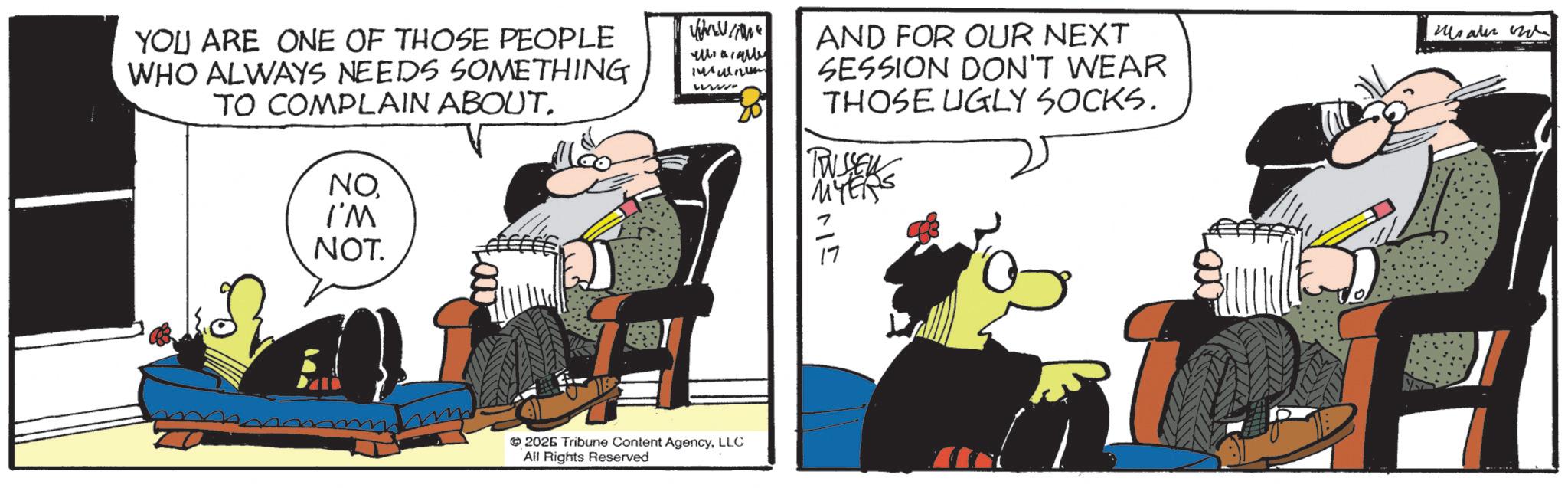 Fictional character OCR: YOU ARE ONE OF THOSE PEOPLE WHO ALWAYS NEEDS SOMETHING TO COMPLAIN ABOUT. NOI'M NOT. 1 www 2026 Tribune Content AgencyLLC All Rights Reserved AND FOR OUR NEXT SESSION DON'T WEAR THOSE UGLY SOCKS. TUSSEN MYERS Mater YOU ARE ONE OF THOSE PEOPLE WHO ALWAYS NEEDS SOMETHING TO COMPLAIN ABOUT . NOI'M NOT . 1 www 2026 Tribune Content AgencyLLC All Rights Reserved AND FOR OUR NEXT SESSION DON'T WEAR THOSE UGLY SOCKS . TUSSEN MYERS Mater