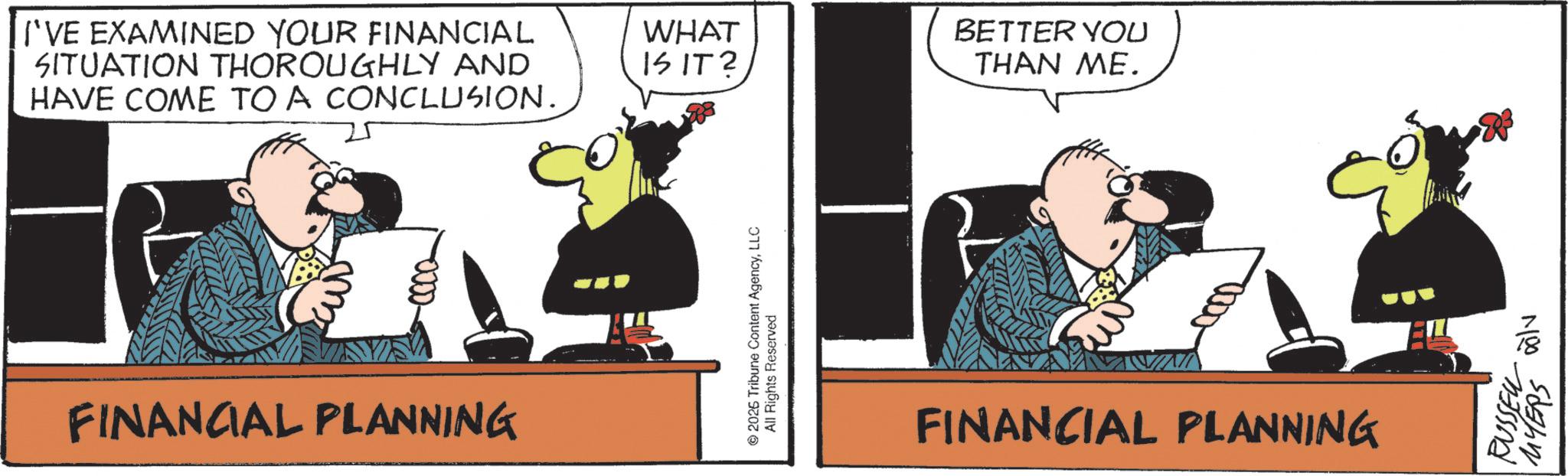 Animated cartoon OCR: I'VE EXAMINED YOUR FINANCIAL SITUATION THOROUGHLY AND HAVE COME TO A CONCLUSION. -0000- FINANCIAL PLANNING WHAT BETTER YOU IS IT? THAN ME. © 2025 Tribune Content AgencyLLC All Rights Reserved FINANCIAL PLANNING RUSSEL alv MYERS I'VE EXAMINED YOUR FINANCIAL SITUATION THOROUGHLY AND HAVE COME TO A CONCLUSION . -0000- FINANCIAL PLANNING WHAT BETTER YOU IS IT ? THAN ME . © 2025 Tribune Content AgencyLLC All Rights Reserved FINANCIAL PLANNING RUSSEL alv MYERS