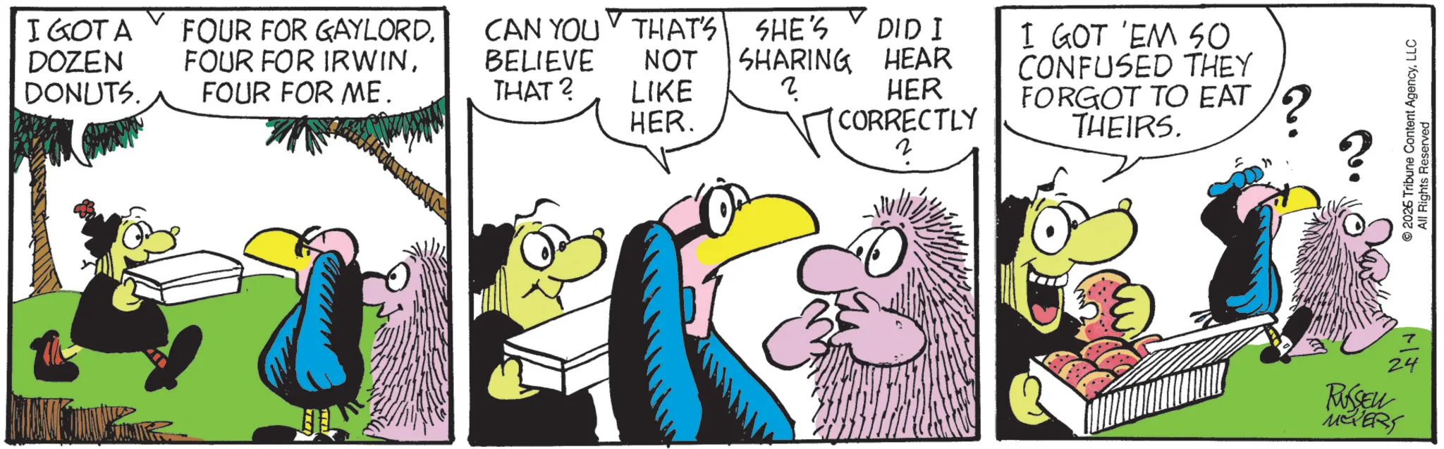 Comics OCR: I GOTA FOUR FOR GAYLORDCAN YOU THAT'S DOZEN DONUTS. FOUR FOR IRWINBELIEVE NOT FOUR FOR ME. THAT? LIKE SHE'S SHARING 2 DID I HEAR HER. HER (CORRECTLY 2 I GOT 'EM SO CONFUSED THEY FORGOT TO EAT THEIRS. ? 24 RUSSELL MOVERS © 2026 Tribune Content AgencyLLC All Rights Reserved I GOTA FOUR FOR GAYLORDCAN YOU THAT'S DOZEN DONUTS . FOUR FOR IRWINBELIEVE NOT FOUR FOR ME . THAT ? LIKE SHE'S SHARING 2 DID I HEAR HER . HER ( CORRECTLY 2 I GOT ' EM SO CONFUSED THEY FORGOT TO EAT THEIRS . ? 24 RUSSELL MOVERS © 2026 Tribune Content AgencyLLC All Rights Reserved
