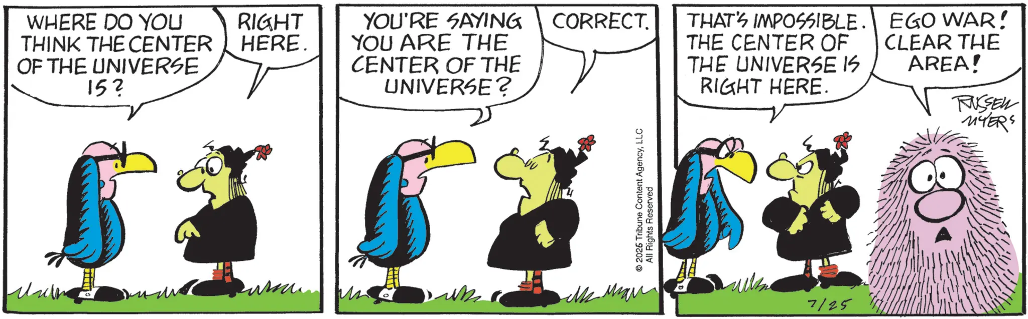 Fictional character OCR: WHERE DO YOU RIGHT THINK THE CENTER HERE. OF THE UNIVERSE YOU'RE SAYING YOU ARE THE CENTER OF THE 152 UNIVERSE? CORRECT. THAT'S IMPOSSIBLE. THE CENTER OF THE UNIVERSE IS RIGHT HERE. EGO WAR! CLEAR THE AREA! 7125 RUSSELL MYERS WHERE DO YOU RIGHT THINK THE CENTER HERE . OF THE UNIVERSE YOU'RE SAYING YOU ARE THE CENTER OF THE 152 UNIVERSE ? CORRECT . THAT'S IMPOSSIBLE . THE CENTER OF THE UNIVERSE IS RIGHT HERE . EGO WAR ! CLEAR THE AREA ! 7125 RUSSELL MYERS