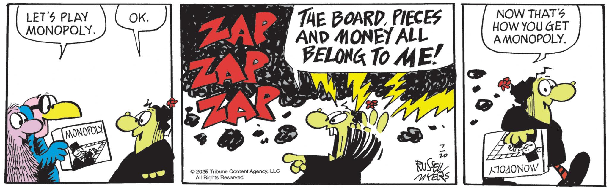 Comics OCR: LET'S PLAY MONOPOLY. MONOPOLY OK. THE BOARDPIECES ZAR AND MONEY ALL BELONG TO ME! NOW THAT'S HOW YOU GET A MONOPOLY. 712 2026 Tribune Content AgencyLLC All Rights Reserved RUSSELL MYERS NOW LET'S PLAY MONOPOLY . MONOPOLY OK . THE BOARDPIECES ZAR AND MONEY ALL BELONG TO ME ! NOW THAT'S HOW YOU GET A MONOPOLY . 712 2026 Tribune Content AgencyLLC All Rights Reserved RUSSELL MYERS NOW