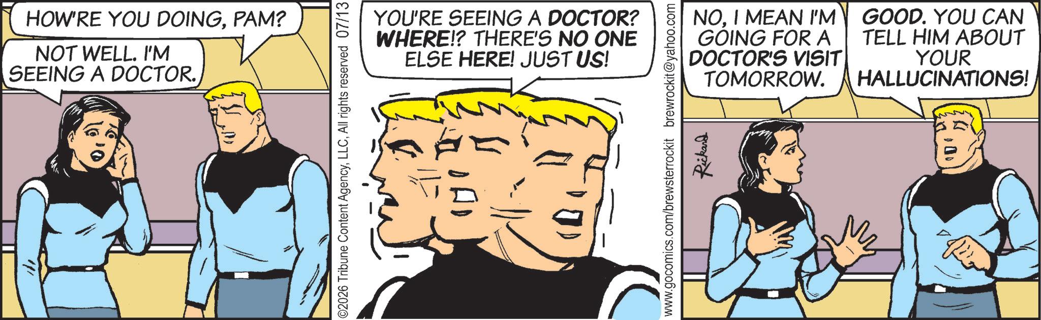 Fictional character OCR: HOW'RE YOU DOINGPAM? NOT WELL. I'M SEEING A DOCTOR. YOU'RE SEEING A DOCTOR? WHERE!? THERE'S NO ONE ELSE HERE! JUST US! ©2026 Tribune Content AgencyAll rights reserved 07/13 www.gocomics.com/brewsterrockit brewrockit@yahoo.com Rickard NOI MEAN I'M GOING FOR A DOCTOR'S VISIT TOMORROW. GOOD. YOU CAN TELL HIM ABOUT YOUR HALLUCINATIONS! HOW'RE YOU DOINGPAM ? NOT WELL . I'M SEEING A DOCTOR . YOU'RE SEEING A DOCTOR ? WHERE !? THERE'S NO ONE ELSE HERE ! JUST US ! © 2026 Tribune Content AgencyAll rights reserved 07/13 www.gocomics.com/brewsterrockit brewrockit@yahoo.com Rickard NOI MEAN I'M GOING FOR A DOCTOR'S VISIT TOMORROW . GOOD . YOU CAN TELL HIM ABOUT YOUR HALLUCINATIONS !