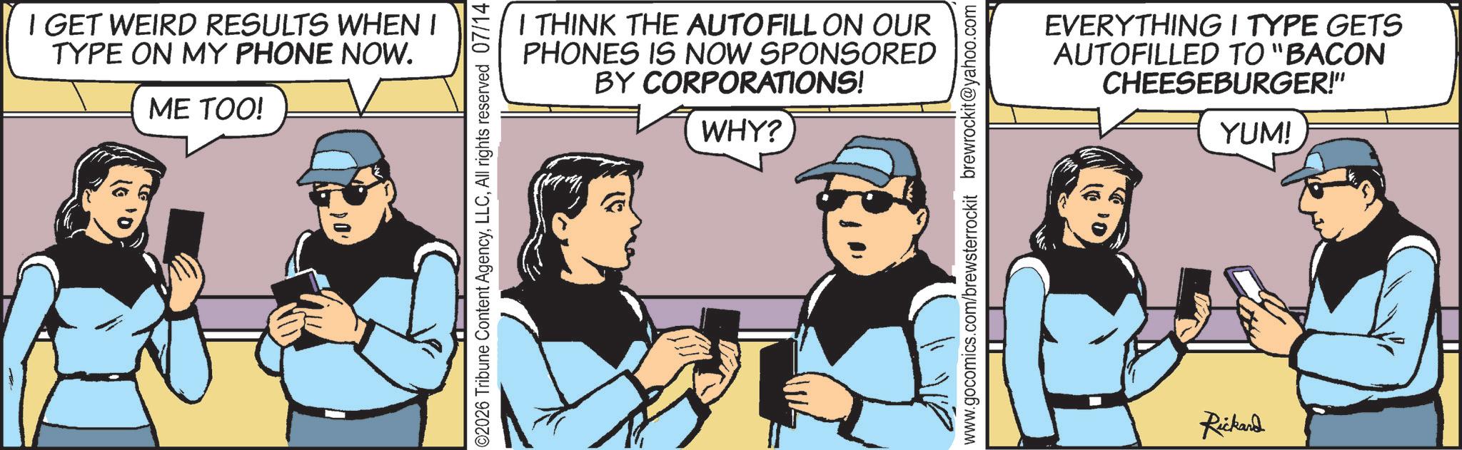 Comic book OCR: I GET WEIRD RESULTS WHEN I TYPE ON MY PHONE NOW. ME TOO! I THINK THE AUTOFILL ON OUR PHONES IS NOW SPONSORED BY CORPORATIONS! WHY? 02026 Tribune Content AgencyAll rights reserved 07/14 www.gocomics.com/brewsterrockit brewrockit@yahoo.com EVERYTHING I TYPE GETS AUTOFILLED TO "BACON CHEESEBURGER!" YUM! Rickard I GET WEIRD RESULTS WHEN I TYPE ON MY PHONE NOW . ME TOO ! I THINK THE AUTOFILL ON OUR PHONES IS NOW SPONSORED BY CORPORATIONS ! WHY ? 02026 Tribune Content AgencyAll rights reserved 07/14 www.gocomics.com/brewsterrockit brewrockit@yahoo.com EVERYTHING I TYPE GETS AUTOFILLED TO " BACON CHEESEBURGER ! " YUM ! Rickard