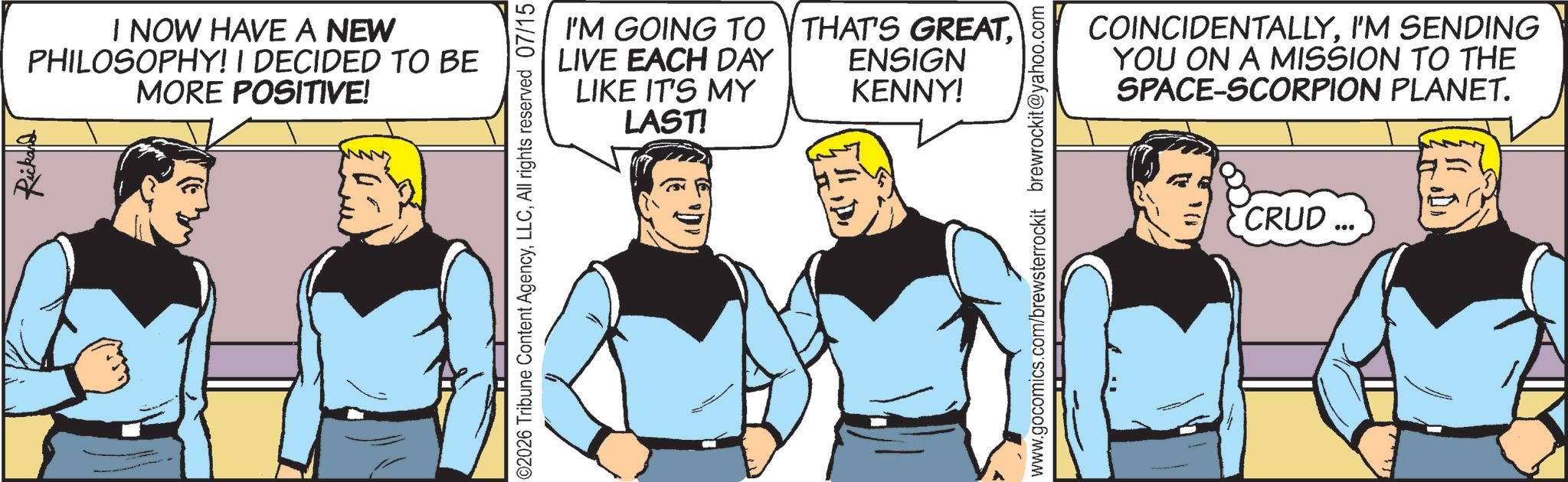 Conversation OCR: Rickard I NOW HAVE A NEW PHILOSOPHY! I DECIDED TO BE MORE POSITIVE! ©2026 Tribune Content AgencyAll rights reserved 07/15 I'M GOING TO THAT'S GREATLIVE EACH DAY LIKE IT'S MY LAST! ENSIGN KENNY! www.gocomics.com/brewsterrockit brewrockit@yahoo.com COINCIDENTALLYI'M SENDING YOU ON A MISSION TO THE SPACE-SCORPION PLANET. CRUD Rickard I NOW HAVE A NEW PHILOSOPHY ! I DECIDED TO BE MORE POSITIVE ! © 2026 Tribune Content AgencyAll rights reserved 07/15 I'M GOING TO THAT'S GREATLIVE EACH DAY LIKE IT'S MY LAST ! ENSIGN KENNY ! www.gocomics.com/brewsterrockit brewrockit@yahoo.com COINCIDENTALLYI'M SENDING YOU ON A MISSION TO THE SPACE - SCORPION PLANET . CRUD