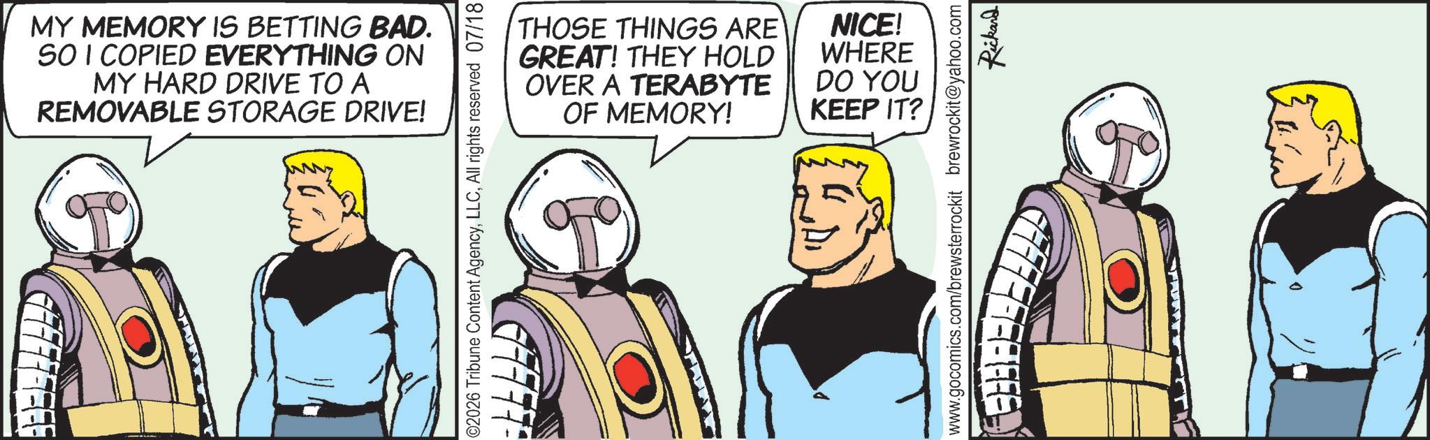 Graphics OCR: MY MEMORY IS BETTING BAD. SO I COPIED EVERYTHING ON MY HARD DRIVE TO A REMOVABLE STORAGE DRIVE! 02026 Tribune Content AgencyAll rights reserved 07/18 THOSE THINGS ARE GREAT! THEY HOLD OVER A TERABYTE OF MEMORY! NICE! WHERE DO YOU KEEP IT? www.gocomics.com/brewsterrockit brewrockit@yahoo.com FFFFFFFFFF Rickard MY MEMORY IS BETTING BAD . SO I COPIED EVERYTHING ON MY HARD DRIVE TO A REMOVABLE STORAGE DRIVE ! 02026 Tribune Content AgencyAll rights reserved 07/18 THOSE THINGS ARE GREAT ! THEY HOLD OVER A TERABYTE OF MEMORY ! NICE ! WHERE DO YOU KEEP IT ? www.gocomics.com/brewsterrockit brewrockit@yahoo.com FFFFFFFFFF Rickard
