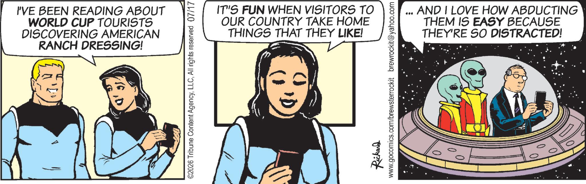 Animated cartoon OCR: I'VE BEEN READING ABOUT WORLD CUP TOURISTS DISCOVERING AMERICAN RANCH DRESSING! ©2026 Tribune Content AgencyAll rights reserved 07/17 IT'S FUN WHEN VISITORS TO OUR COUNTRY TAKE HOME THINGS THAT THEY LIKE! *** AND I LOVE HOW ABDUCTING THEM IS EASY BECAUSE THEY'RE SO DISTRACTED! Rickard www.gocomics.com/brewsterrockit brewrockit@yahoo.com I'VE BEEN READING ABOUT WORLD CUP TOURISTS DISCOVERING AMERICAN RANCH DRESSING ! © 2026 Tribune Content AgencyAll rights reserved 07/17 IT'S FUN WHEN VISITORS TO OUR COUNTRY TAKE HOME THINGS THAT THEY LIKE ! *** AND I LOVE HOW ABDUCTING THEM IS EASY BECAUSE THEY'RE SO DISTRACTED ! Rickard www.gocomics.com/brewsterrockit brewrockit@yahoo.com