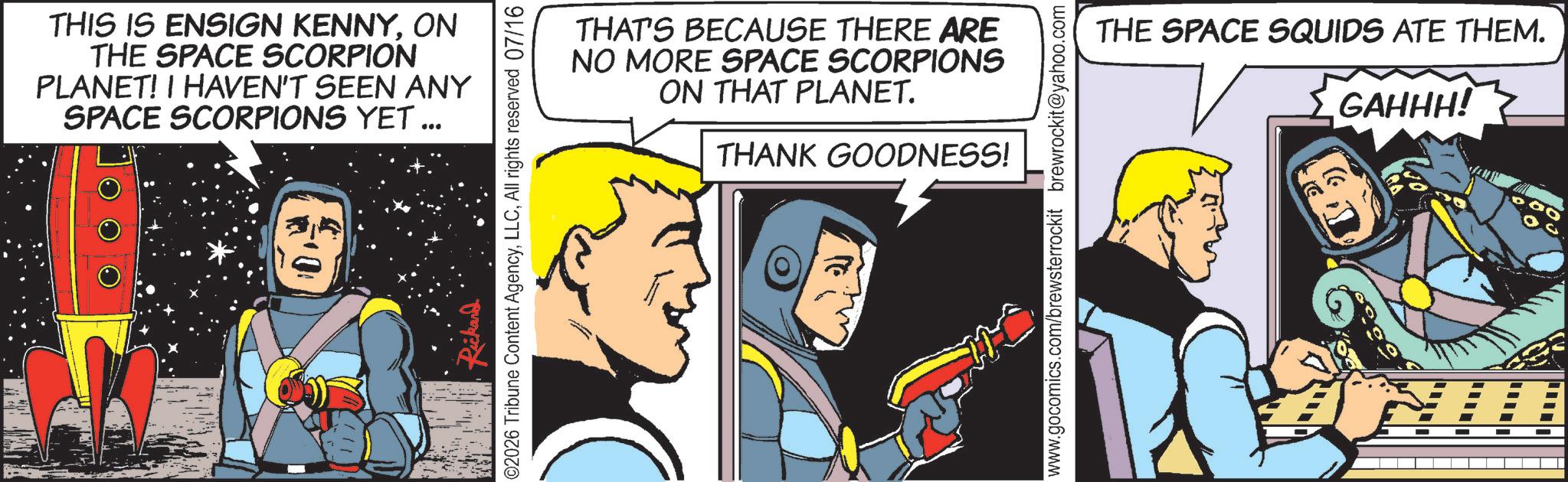 Comic book OCR: THIS IS ENSIGN KENNYON THE SPACE SCORPION PLANET! I HAVEN'T SEEN ANY SPACE SCORPIONS YET ... ©2026 Tribune Content AgencyAll rights reserved 07/16 THAT'S BECAUSE THERE ARE NO MORE SPACE SCORPIONS ON THAT PLANET. THANK GOODNESS! www.gocomics.com/brewsterrockit brewrockit@yahoo.com THE SPACE SQUIDS ATE THEM. GAHHH! THIS IS ENSIGN KENNYON THE SPACE SCORPION PLANET ! I HAVEN'T SEEN ANY SPACE SCORPIONS YET ... © 2026 Tribune Content AgencyAll rights reserved 07/16 THAT'S BECAUSE THERE ARE NO MORE SPACE SCORPIONS ON THAT PLANET . THANK GOODNESS ! www.gocomics.com/brewsterrockit brewrockit@yahoo.com THE SPACE SQUIDS ATE THEM . GAHHH !
