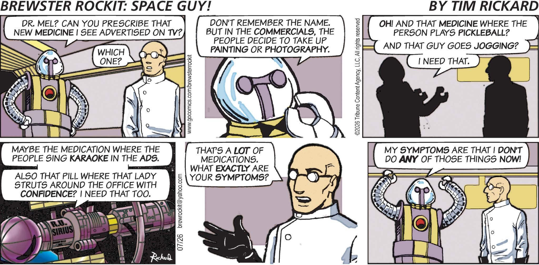 Science OCR: LEEFF BREWSTER ROCKIT: SPACE GUY! DR. MEL? CAN YOU PRESCRIBE THAT NEW MEDICINE I SEE ADVERTISED ON TV? WHICH ONE? DON'T REMEMBER THE NAME. BUT IN THE COMMERCIALSTHE PEOPLE DECIDE TO TAKE UP PAINTING OR PHOTOGRAPHY. www.gocomics.com/brewsterrockit MAYBE THE MEDICATION WHERE THE PEOPLE SING KARAOKE IN THE ADS. ALSO THAT PILL WHERE THAT LADY STRUTS AROUND THE OFFICE WITH CONFIDENCE? I NEED THAT TOO. R.U. SIRIUS O 00 07/26 brewrockit@yahoo.com THAT'S A LOT OF MEDICATIONS. WHAT EXACTLY ARE YOUR SYMPTOMS? Rickard ©2026 Tribune Content AgencyAll rights reserved BY TIM RICKARD OH! AND THAT MEDICINE WHERE THE PERSON PLAYS PICKLEBALL? AND THAT GUY GOES JOGGING? I NEED THAT. MY SYMPTOMS ARE THAT I DON'T DO ANY OF THOSE THINGS NOW! LEEFF BREWSTER ROCKIT : SPACE GUY ! DR . MEL ? CAN YOU PRESCRIBE THAT NEW MEDICINE I SEE ADVERTISED ON TV ? WHICH ONE ? DON'T REMEMBER THE NAME . BUT IN THE COMMERCIALSTHE PEOPLE DECIDE TO TAKE UP PAINTING OR PHOTOGRAPHY . www.gocomics.com/brewsterrockit MAYBE THE MEDICATION WHERE THE PEOPLE SING KARAOKE IN THE ADS . ALSO THAT PILL WHERE THAT LADY STRUTS AROUND THE OFFICE WITH CONFIDENCE ? I NEED THAT TOO . R.U. SIRIUS O 00 07/26 brewrockit@yahoo.com THAT'S A LOT OF MEDICATIONS . WHAT EXACTLY ARE YOUR SYMPTOMS ? Rickard © 2026 Tribune Content AgencyAll rights reserved BY TIM RICKARD OH ! AND THAT MEDICINE WHERE THE PERSON PLAYS PICKLEBALL ? AND THAT GUY GOES JOGGING ? I NEED THAT . MY SYMPTOMS ARE THAT I DON'T DO ANY OF THOSE THINGS NOW !
