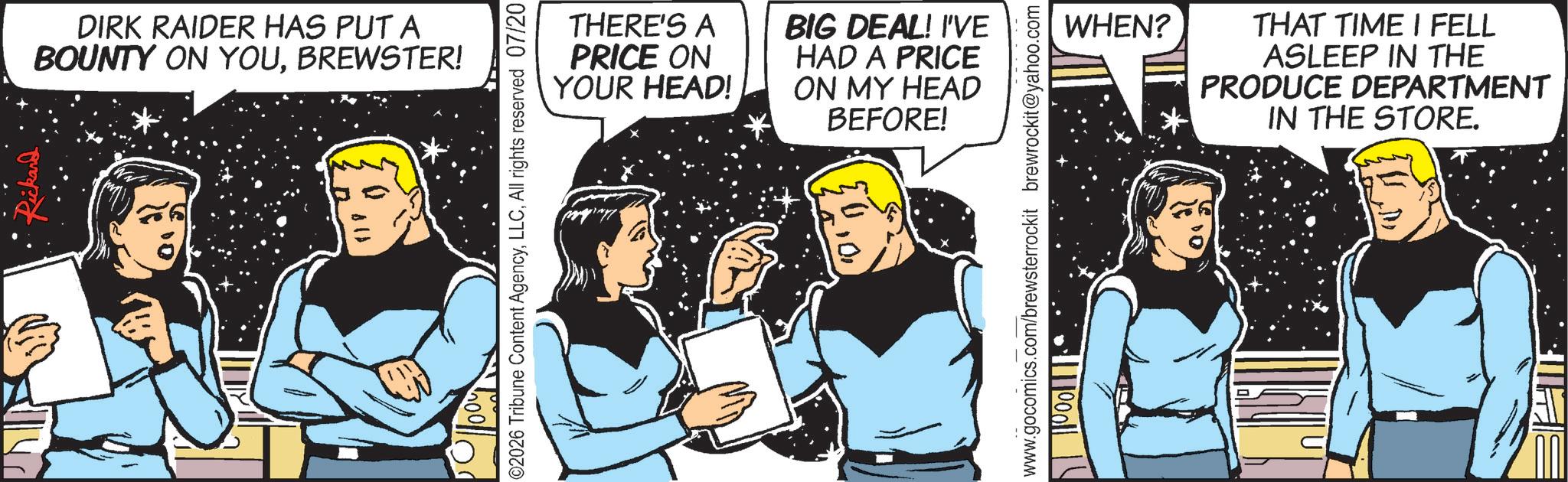 Animated cartoon OCR: DIRK RAIDER HAS PUT A BOUNTY ON YOUBREWSTER! ©2026 Tribune Content AgencyAll rights reserved 07/20 THERE'S A PRICE ON YOUR HEAD! BIG DEAL! I'VE HAD A PRICE ON MY HEAD BEFORE! www.gocomics.com/brewsterrockit brewrockit@yahoo.com WHEN? THAT TIME I FELL ASLEEP IN THE PRODUCE DEPARTMENT IN THE STORE. DIRK RAIDER HAS PUT A BOUNTY ON YOUBREWSTER ! © 2026 Tribune Content AgencyAll rights reserved 07/20 THERE'S A PRICE ON YOUR HEAD ! BIG DEAL ! I'VE HAD A PRICE ON MY HEAD BEFORE ! www.gocomics.com/brewsterrockit brewrockit@yahoo.com WHEN ? THAT TIME I FELL ASLEEP IN THE PRODUCE DEPARTMENT IN THE STORE .