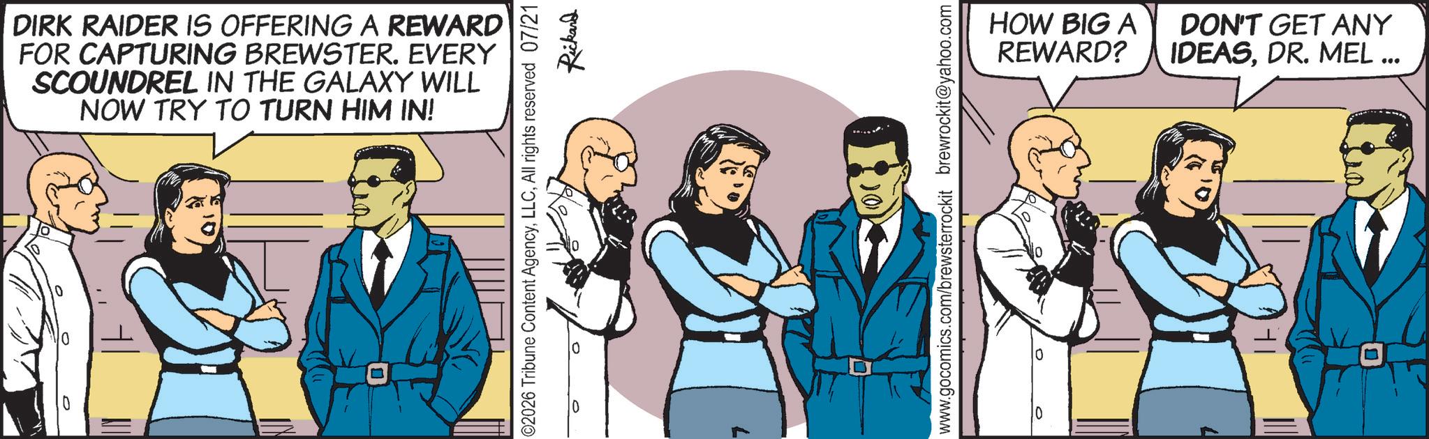 Comic book OCR: 10 DIRK RAIDER IS OFFERING A REWARD FOR CAPTURING BREWSTER. EVERY SCOUNDREL IN THE GALAXY WILL NOW TRY TO TURN HIM IN! ©2026 Tribune Content AgencyAll rights reserved 07/21 0 Rickard www.gocomics.com/brewsterrockit brewrockit@yahoo.com 0 HOW BIG A REWARD? DON'T GET ANY IDEASDR. MEL ... 10 10 DIRK RAIDER IS OFFERING A REWARD FOR CAPTURING BREWSTER . EVERY SCOUNDREL IN THE GALAXY WILL NOW TRY TO TURN HIM IN ! © 2026 Tribune Content AgencyAll rights reserved 07/21 0 Rickard www.gocomics.com/brewsterrockit brewrockit@yahoo.com 0 HOW BIG A REWARD ? DON'T GET ANY IDEASDR . MEL ... 10