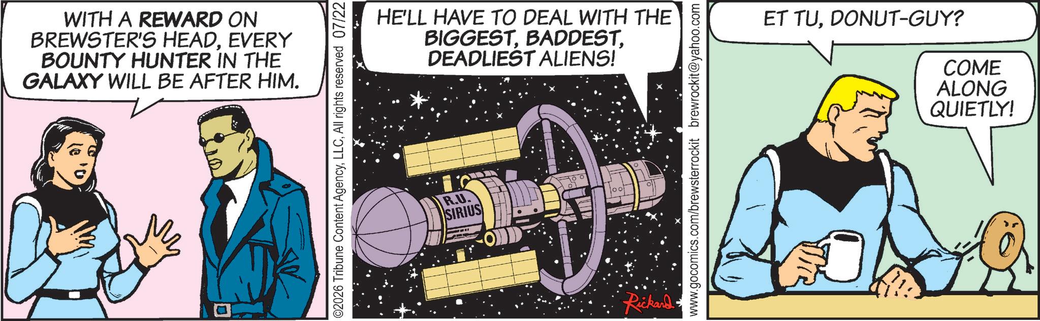 Publication OCR: WITH A REWARD ON BREWSTER'S HEADEVERY BOUNTY HUNTER IN THE GALAXY WILL BE AFTER HIM. ?? 012 ©2026 Tribune Content AgencyAll rights reserved 07/22 HE'LL HAVE TO DEAL WITH THE BIGGESTDEADLIEST ALIENS! R.U. SIRIUS Rickard www.gocomics.com/brewsterrockit brewrockit@yahoo.com ET TUDONUT-GUY? COME ALONG QUIETLY! WITH A REWARD ON BREWSTER'S HEADEVERY BOUNTY HUNTER IN THE GALAXY WILL BE AFTER HIM . ?? 012 © 2026 Tribune Content AgencyAll rights reserved 07/22 HE'LL HAVE TO DEAL WITH THE BIGGESTDEADLIEST ALIENS ! R.U. SIRIUS Rickard www.gocomics.com/brewsterrockit brewrockit@yahoo.com ET TUDONUT - GUY ? COME ALONG QUIETLY !