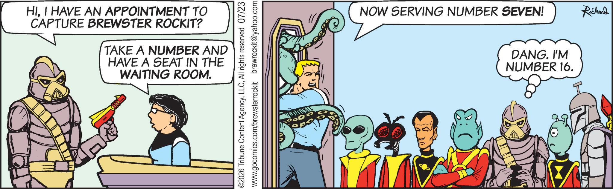 Animated cartoon OCR: HII HAVE AN APPOINTMENT TO CAPTURE BREWSTER ROCKIT? TAKE A NUMBER AND HAVE A SEAT IN THE WAITING ROOM. ©2026 Tribune Content AgencyAll rights reserved 07/23 www.gocomics.com/brewsterrockit brewrockit@yahoo.com NOW SERVING NUMBER SEVEN! Rickard D?NG. IM NUMBER 16. HII HAVE AN APPOINTMENT TO CAPTURE BREWSTER ROCKIT ? TAKE A NUMBER AND HAVE A SEAT IN THE WAITING ROOM . © 2026 Tribune Content AgencyAll rights reserved 07/23 www.gocomics.com/brewsterrockit brewrockit@yahoo.com NOW SERVING NUMBER SEVEN ! Rickard D?NG . IM NUMBER 16 .