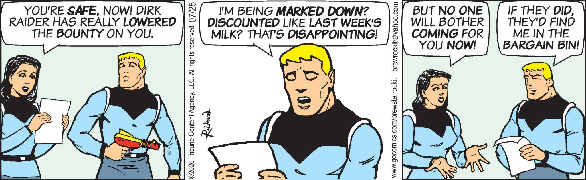Animated cartoon OCR: YOU'RE SAFENOW! DIRK RAIDER HAS REALLY LOWERED THE BOUNTY ON YOU. 10 I'M BEING MARKED DOWN? DISCOUNTED LIKE LAST WEEK'S MILK? THAT'S DISAPPOINTING! 02026 Tribune Content AgencyAll rights reserved 07/25 Rickand www.gocomics.com/brewsterrockit brewrockit@yahoo.com BUT NO ONE WILL BOTHER COMING FOR YOU NOW! IF THEY DIDTHEY'D FIND ME IN THE BARGAIN BIN! YOU'RE SAFENOW ! DIRK RAIDER HAS REALLY LOWERED THE BOUNTY ON YOU . 10 I'M BEING MARKED DOWN ? DISCOUNTED LIKE LAST WEEK'S MILK ? THAT'S DISAPPOINTING ! 02026 Tribune Content AgencyAll rights reserved 07/25 Rickand www.gocomics.com/brewsterrockit brewrockit@yahoo.com BUT NO ONE WILL BOTHER COMING FOR YOU NOW ! IF THEY DIDTHEY'D FIND ME IN THE BARGAIN BIN !