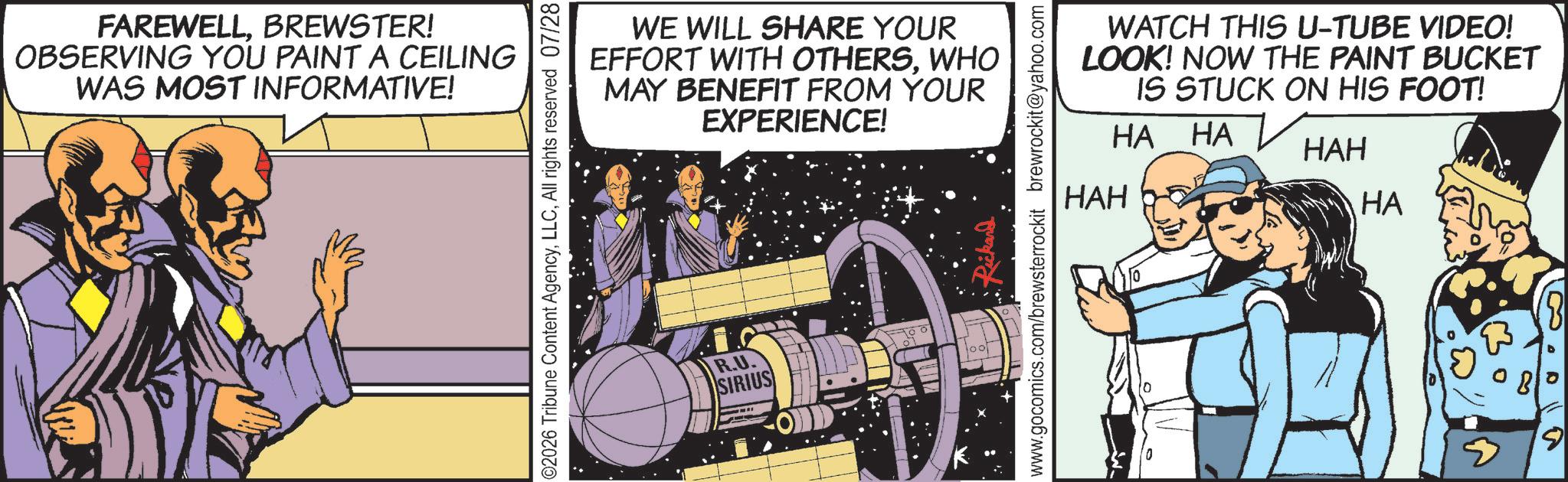 Science OCR: FAREWELLBREWSTER! OBSERVING YOU PAINT A CEILING WAS MOST INFORMATIVE! WE WILL SHARE YOUR EFFORT WITH OTHERSWHO MAY BENEFIT FROM YOUR EXPERIENCE! ©2026 Tribune Content AgencyAll rights reserved 07/28 R.U. SIRIUS ... Rickard www.gocomics.com/brewsterrockit brewrockit@yahoo.com WATCH THIS U-TUBE VIDEO! LOOK! NOW THE PAINT BUCKET IS STUCK ON HIS FOOT! HA HA HAH HAH HA 9 FAREWELLBREWSTER ! OBSERVING YOU PAINT A CEILING WAS MOST INFORMATIVE ! WE WILL SHARE YOUR EFFORT WITH OTHERSWHO MAY BENEFIT FROM YOUR EXPERIENCE ! © 2026 Tribune Content AgencyAll rights reserved 07/28 R.U. SIRIUS ... Rickard www.gocomics.com/brewsterrockit brewrockit@yahoo.com WATCH THIS U - TUBE VIDEO ! LOOK ! NOW THE PAINT BUCKET IS STUCK ON HIS FOOT ! HA HA HAH HAH HA 9