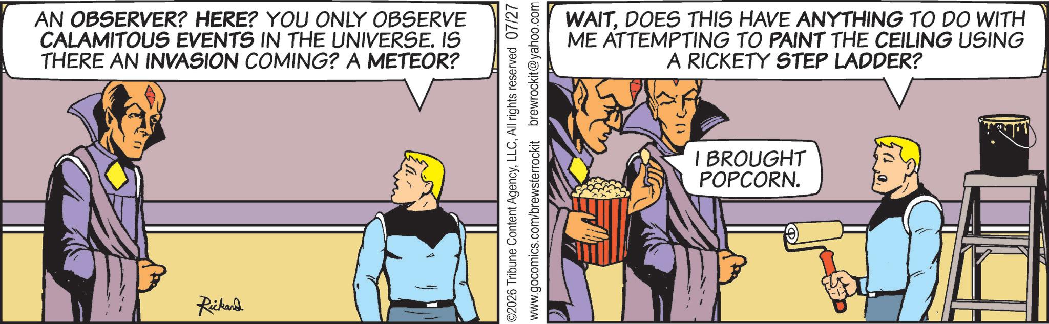 Animated cartoon OCR: AN OBSERVER? HERE? YOU ONLY OBSERVE CALAMITOUS EVENTS IN THE UNIVERSE. IS THERE AN INVASION COMING? A METEOR? Rickard ©2026 Tribune Content AgencyAll rights reserved 07/27 www.gocomics.com/brewsterrockit brewrockit@yahoo.com WAITDOES THIS HAVE ANYTHING TO DO WITH ME ATTEMPTING TO PAINT THE CEILING USING A RICKETY STEP LADDER? I BROUGHT POPCORN. AN OBSERVER ? HERE ? YOU ONLY OBSERVE CALAMITOUS EVENTS IN THE UNIVERSE . IS THERE AN INVASION COMING ? A METEOR ? Rickard © 2026 Tribune Content AgencyAll rights reserved 07/27 www.gocomics.com/brewsterrockit brewrockit@yahoo.com WAITDOES THIS HAVE ANYTHING TO DO WITH ME ATTEMPTING TO PAINT THE CEILING USING A RICKETY STEP LADDER ? I BROUGHT POPCORN .