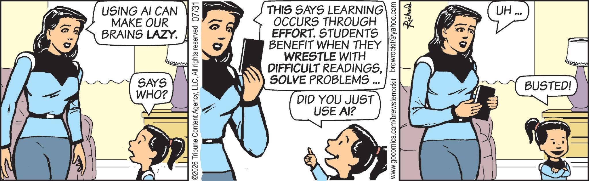 Fictional character OCR: USING AI CAN MAKE OUR BRAINS LAZY. SAYS WHO? ©2026 Tribune Content AgencyAll rights reserved 07/31 THIS SAYS LEARNING OCCURS THROUGH EFFORT. STUDENTS BENEFIT WHEN THEY WRESTLE WITH DIFFICULT READINGS. SOLVE PROBLEMS... DID YOU JUST USE AI? Rickard www.gocomics.com/brewsterrockit brewrockit@yahoo.com UH... BUSTED! USING AI CAN MAKE OUR BRAINS LAZY . SAYS WHO ? © 2026 Tribune Content AgencyAll rights reserved 07/31 THIS SAYS LEARNING OCCURS THROUGH EFFORT . STUDENTS BENEFIT WHEN THEY WRESTLE WITH DIFFICULT READINGS . SOLVE PROBLEMS ... DID YOU JUST USE AI ? Rickard www.gocomics.com/brewsterrockit brewrockit@yahoo.com UH ... BUSTED !