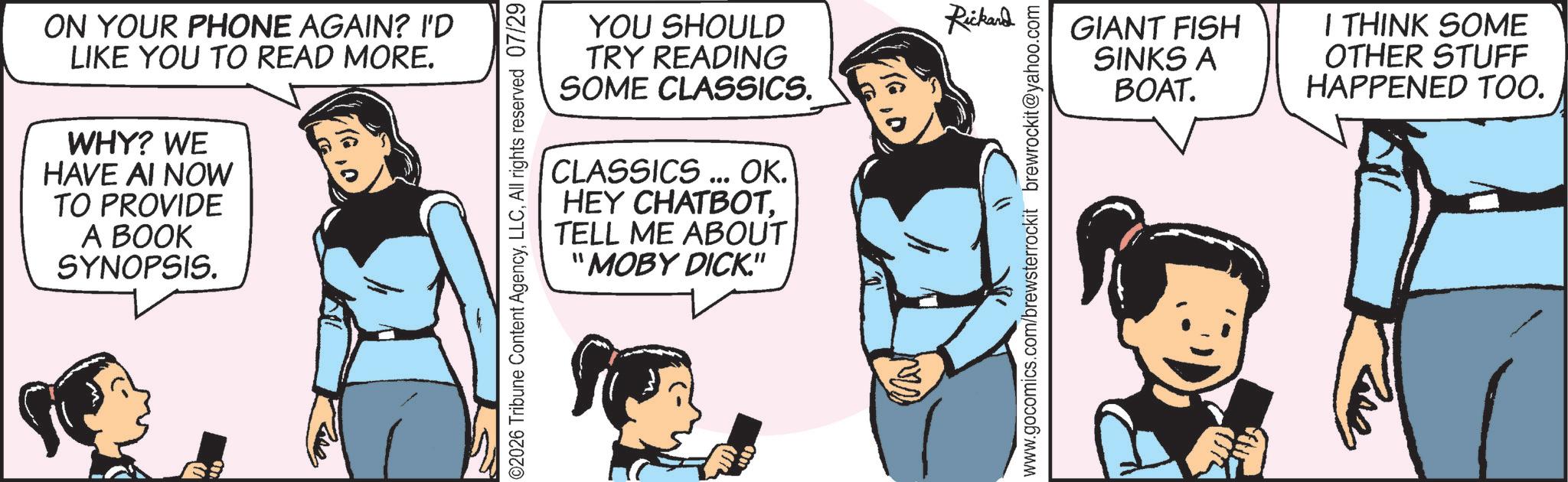 Comics OCR: ON YOUR PHONE AGAIN? I'D LIKE YOU TO READ MORE. WHY? WE HAVE AI NOW TO PROVIDE A BOOK SYNOPSIS. ©2026 Tribune Content AgencyAll rights reserved 07/29 CLASSICS... OK. HEY CHATBOT. TELL ME ABOUT "MOBY DICK." YOU SHOULD Rickand TRY READING SOME CLASSICS. GIANT FISH SINKS A BOAT. I THINK SOME OTHER STUFF HAPPENED TOO. www.gocomics.com/brewsterrockit brewrockit@yahoo.com ?? ON YOUR PHONE AGAIN ? I'D LIKE YOU TO READ MORE . WHY ? WE HAVE AI NOW TO PROVIDE A BOOK SYNOPSIS . © 2026 Tribune Content AgencyAll rights reserved 07/29 CLASSICS ... OK . HEY CHATBOT . TELL ME ABOUT " MOBY DICK . " YOU SHOULD Rickand TRY READING SOME CLASSICS . GIANT FISH SINKS A BOAT . I THINK SOME OTHER STUFF HAPPENED TOO . www.gocomics.com/brewsterrockit brewrockit@yahoo.com ??